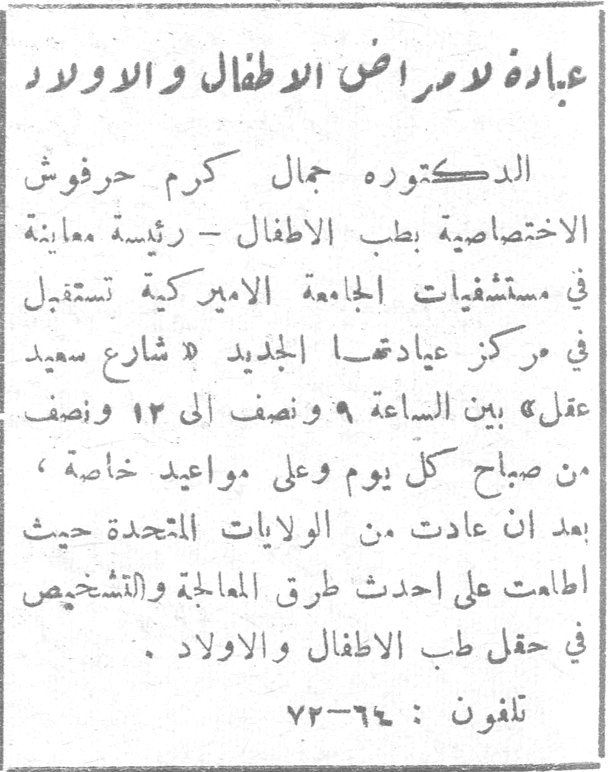 عيادة لامراض الاطفال والاولاد الدكتوره جمال كرم حرفوش الاختصاصية بطب الاطفال - رئيسة معاينة في مستشفيات الجامعة الاميركية تستقبل في مركز عيادتها الجديد « شارع سعيد عقل » بين الساعة ٩ ونصف الى ١٢ ونصف من صباح كل يوم وعلى مواعيد خاصة ، بعد ان عادت من الولايات المتحدة حيث اطلعت على احدث طرق المعالجة والتشخيص في حقل طب الاطفال والاولاد . تلفون : ٦٤-٧٢