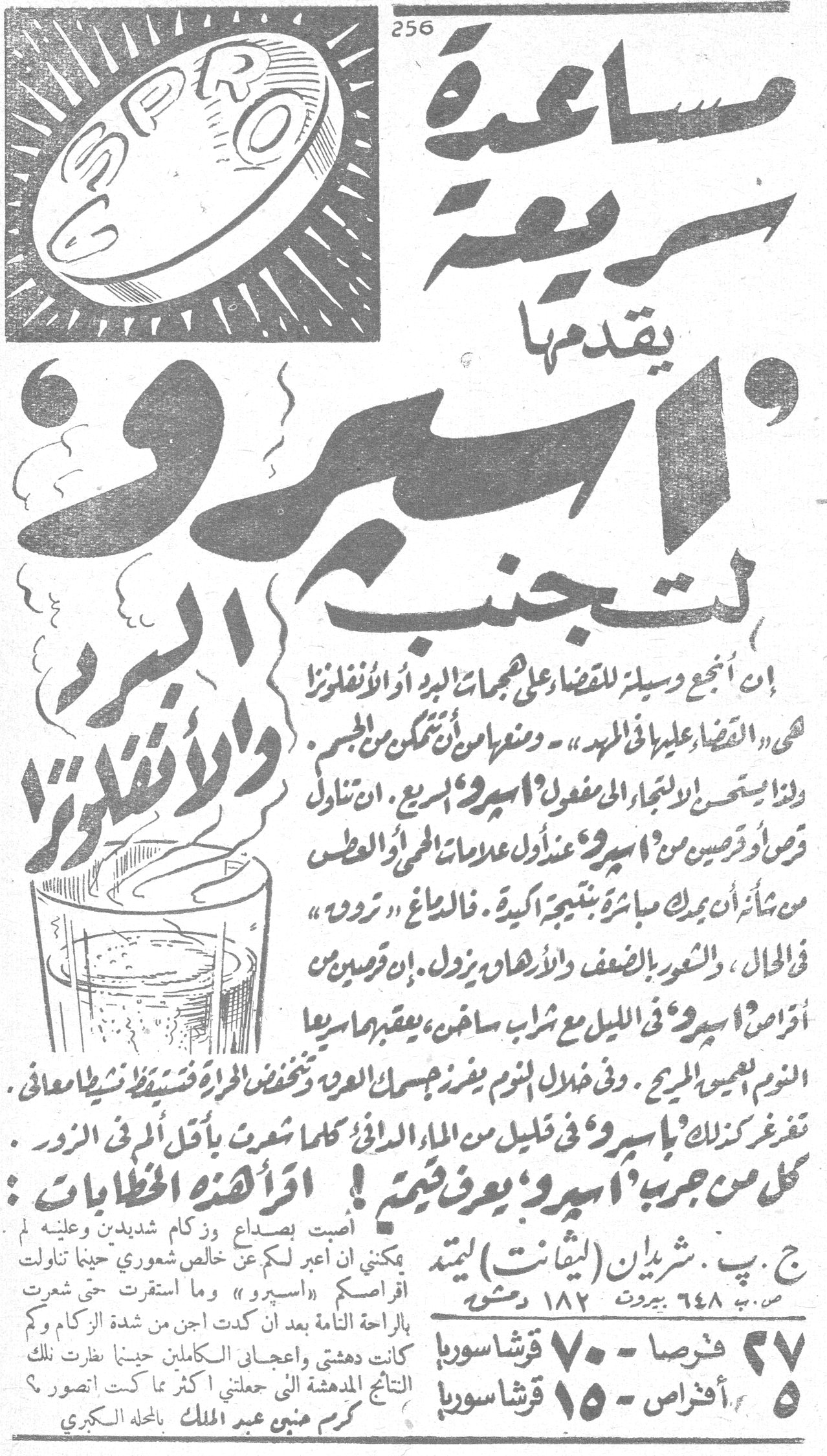 مساعدة سريعة يقدمها «أسبرو» لتجنب البرد والأنفلونزا مساعده سريعه يقدمها اسبرو لتجنب البرد والانفلونزا إن أنجع وسيلة للقضاء على هجمات البرد أو الأنفلونزا هي «القضاء عليها في المهد» - ومنعها من أن تتمكن من الجسم. ولذا يستحسن الالتجاء إلى مفعول «أسبرو» السريع. إن تناول قرصين أو ثلاثة من «أسبرو» عند أول علامات الحمى أو العطس من شأنه أن يترك مباشرة نتيجة أكيدة. فالصداع «يزول» في الحال، والشعور بالضعف والإرهاق يزول. إن قرصين من أقراص «أسبرو» في الليل مع شراب ساخن، يعقبهما سريعاً النوم العميق المريح. وفي خلال النوم يفرز جسمك العرق وتنخفض الحرارة فتستيقظ نشيطاً معافى. تغرغر كذلك بـ«أسبرو» في قليل من الماء الدافئ كلما شعرت بأقل ألم في الزور. كل من جرب «أسبرو» يعرف قيمته! أقرأ هذه الخطابات: أصبت بصداع وزكام شديدين وعليه لم يمكنني أن أعبر لكم عن خالص شعوري حينما تناولت أقراصكم «أسبرو» وما استقرت حتى شعرت بالراحة التامة بعد أن كدت أجن من شدة الزكام وكم كانت دهشتي وإعجابي الكاملين حينما نظرت تلك النتائج المدهشة التي جعلتني أكثر مما كنت أتصور؟ كرم منين عبد الملك بالمحلة الكبرى ج. ب. شريدان (ليفانت) ليمتد ص. ب. ٦٤٨ بيروت ١٨٢ دمشق ٢٧ قرصاً - ٧٠ قرشاً سوريا ٥ أقراص - ١٥ قرشاً سوريا