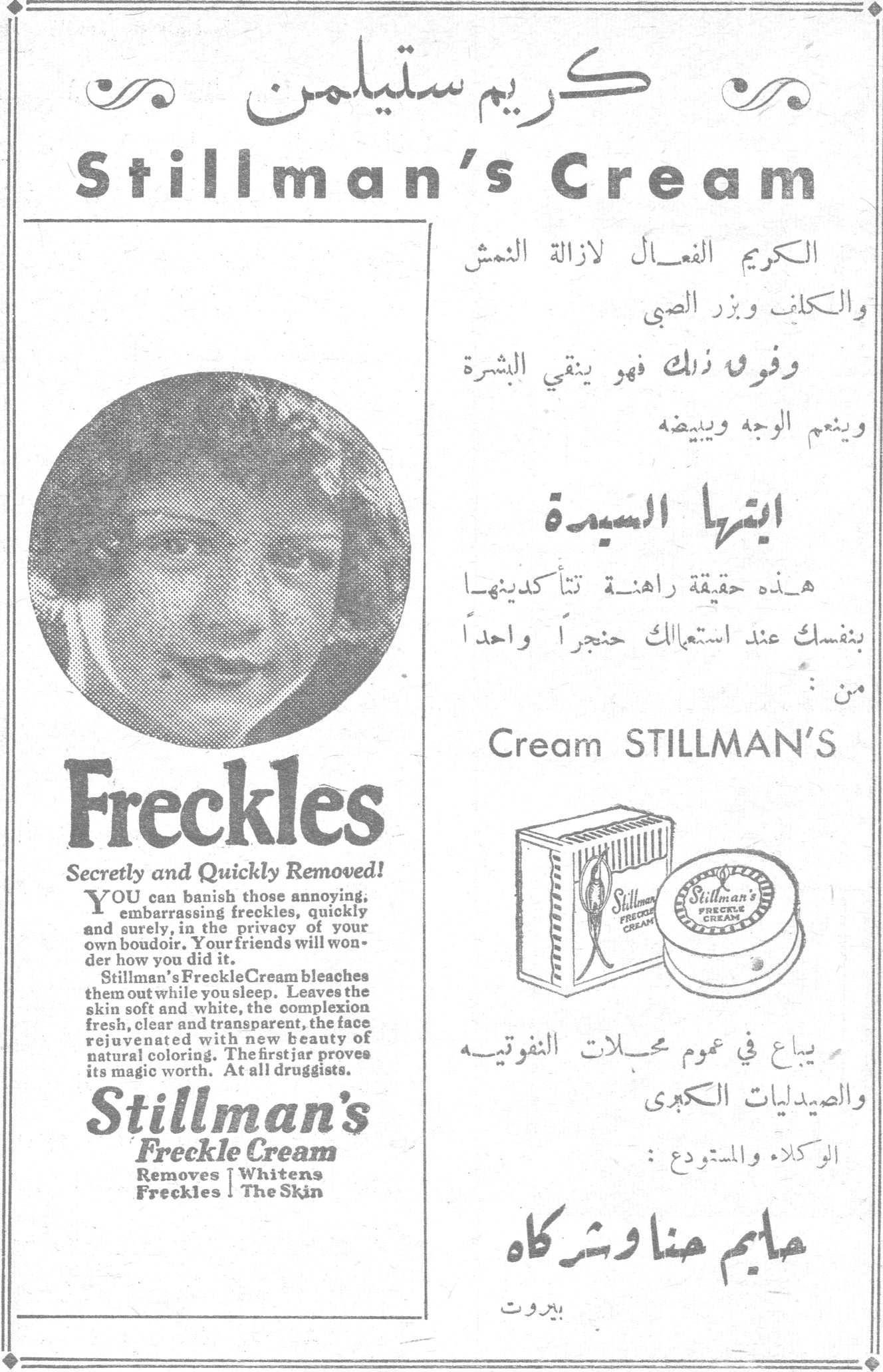 كريم ستيلمن Stillman's Cream الكريم الفعال لازالة النمش والكلف وبزر الصبي وفوق ذلك فهو ينقي البشرة وينعم الوجه ويبيضه ايتها السيدة هذه حقيقة راهنة تتأكدينها بنفسك عند استعمالك حنجراً واحداً من : Cream STILLMAN'S Freckles Secretly and Quickly Removed! YOU can banish those annoying, embarrassing freckles, quickly and surely, in the privacy of your own boudoir. Your friends will wonder how you did it. Stillman's Freckle Cream bleaches them out while you sleep. Leaves the skin soft and white, the complexion fresh, clear and transparent, the face rejuvenated with new beauty of natural coloring. The first jar proves its magic worth. At all druggists. Stillman's Freckle Cream Removes Freckles | Whitens The Skin يباع في عموم محلات النفوتيه والصيدليات الكبرى الوكلاء والمستودع : حاييم حنا وشركاه بيروت