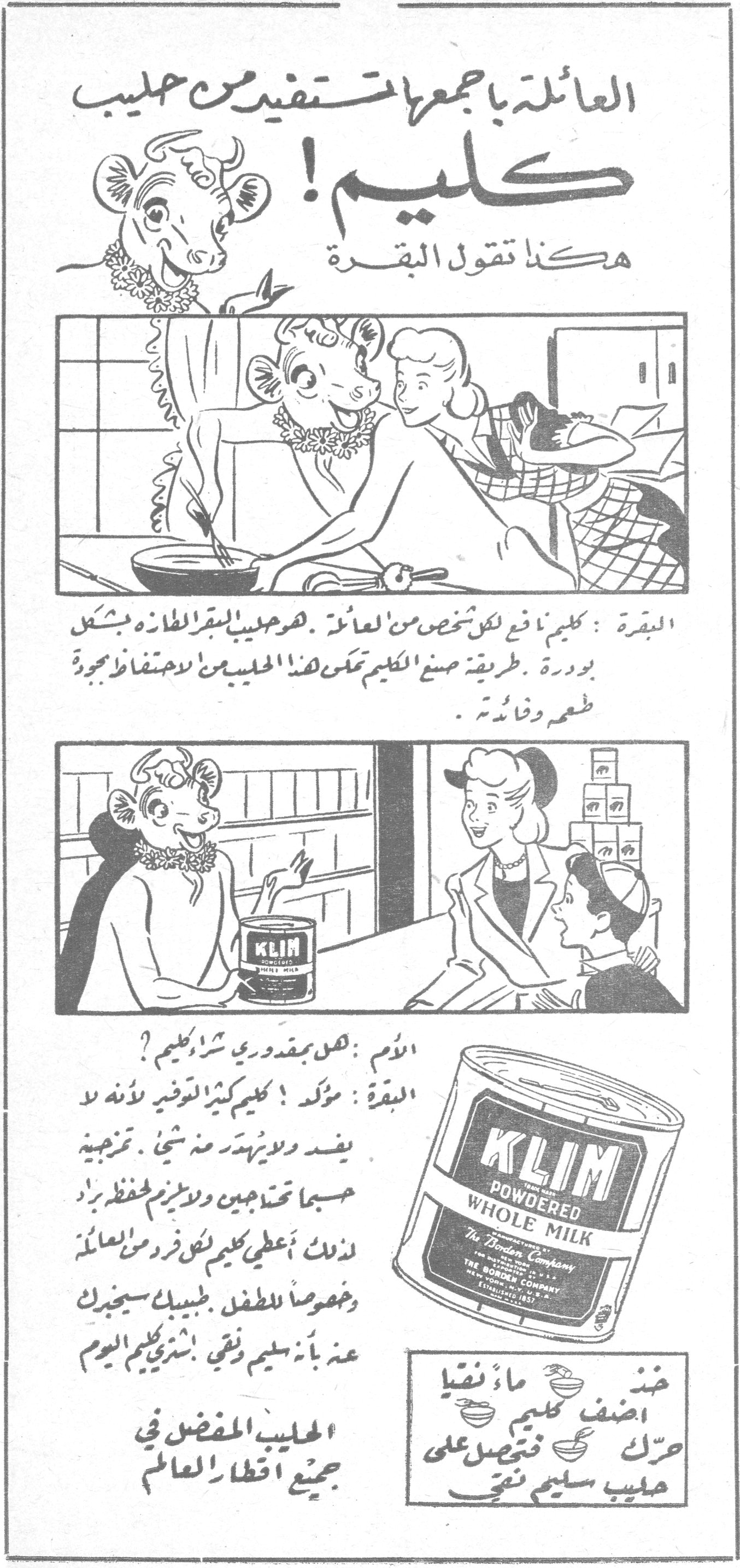كليم! العائلة بجمعها تستفيد من حليب كليم ! هكذا تقول البقرة البقرة : كليم نافع لكل شخص من العائلة . هو حليب البقر الطازج بشكل بودرة . طريقة صنع الكليم تمكن هذا الحليب من الاحتفاظ بجودة طعمه وفائدته . الأم : هل بمقدوري شراء كليم ؟ البقرة : مؤكد ! كليم كثير التوفير لأنه لا يفسد ولا يتبدد منه شيء . تمزجيه حسبما تحتاجين ولا يلزم لحفظه براد . لذلك أعطي كليم لكل فرد من العائلة وخصوصاً للطفل . طبيبك سيخبرك عنه بأنه سليم ونقي . إشتري كليم اليوم الحليب المفضل في جميع اقطار العالم KLIM POWDERED WHOLE MILK - The Borden Company ضع ماء نقياً اضف كليم حرّك فتحصل على حليب سليم نقي