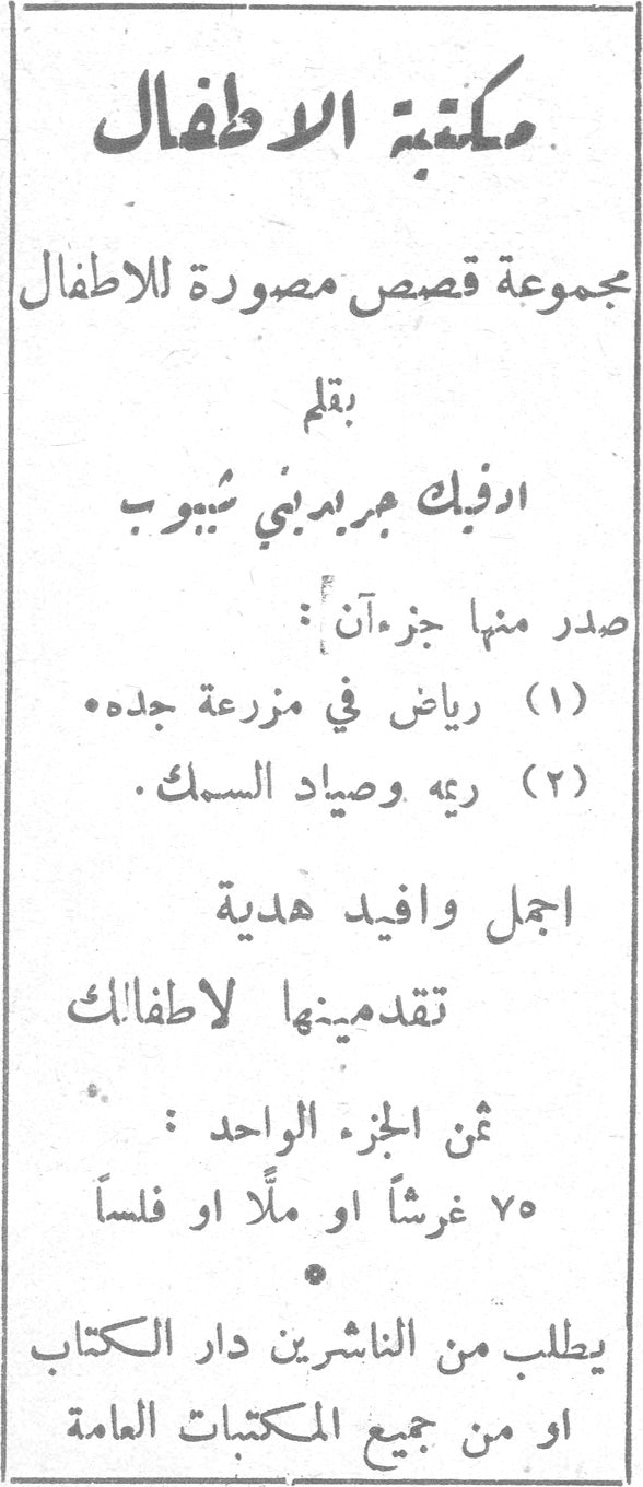 مكتبة الاطفال مكتبه الاطفال مجموعة قصص مصورة للاطفال بقلم ادفيك جريديني شيبوب صدر منها جزءآن : (١) رياض في مزرعة جده . (٢) ريمه وصياد السمك . اجمل وافيد هدية تقدمينها لاطفالك ثمن الجزء الواحد : ٧٥ غرشًا او ملًّا او فلسًا يطلب من الناشرين دار الكتاب او من جميع المكتبات العامة