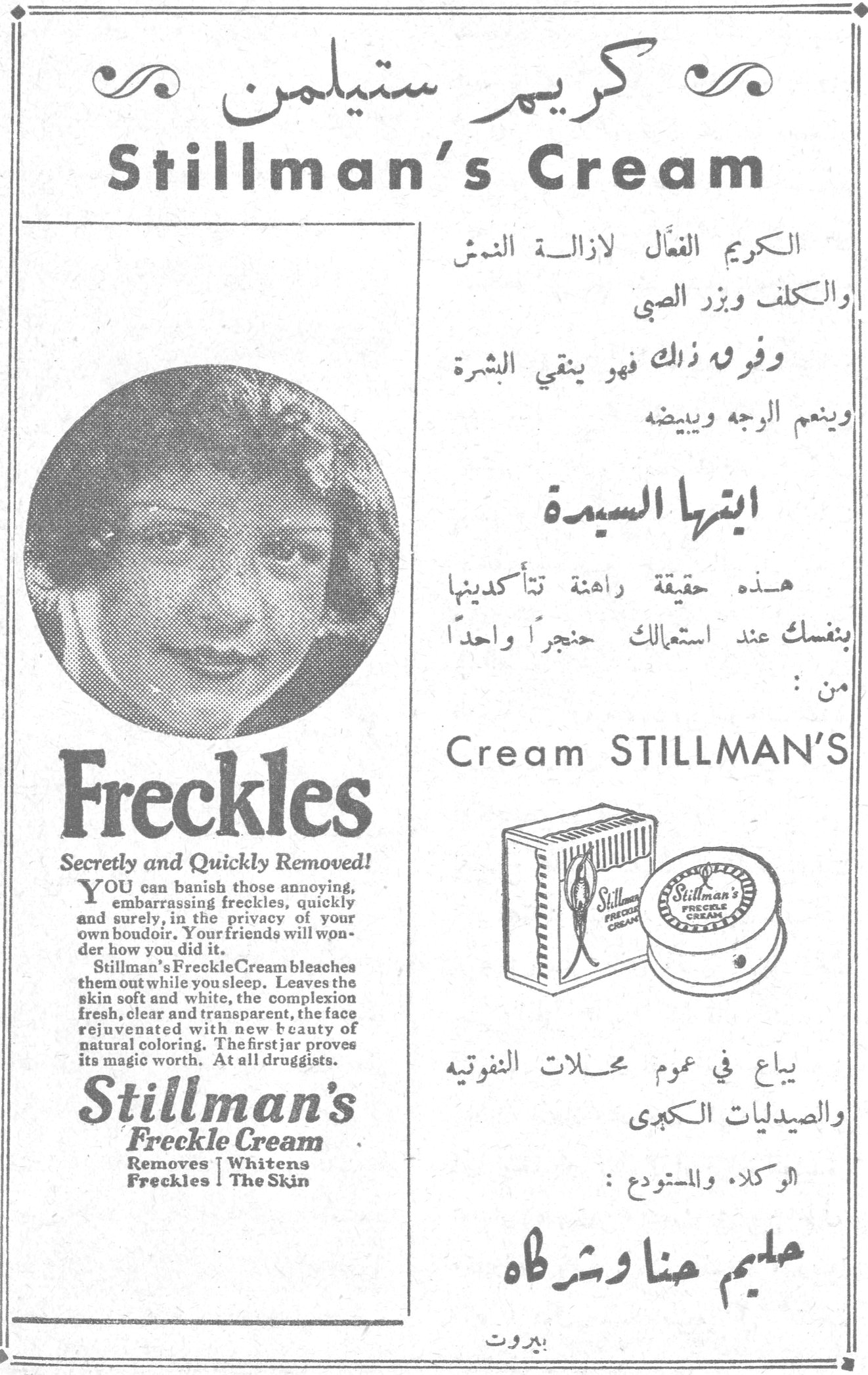 كريم ستيلمن كريم ستيلمن Stillman's Cream الكريم الفعّال لازالة النمش والكلف وبزر الصبي وفوق ذلك فهو ينقي البشرة وينعم الوجه ويبيضه ايتها السيدة هذه حقيقة راهنة تتأكدينها بنفسك عند استعمالك حنجراً واحداً من : Cream STILLMAN'S Freckles Secretly and Quickly Removed! YOU can banish those annoying, embarrassing freckles, quickly and surely, in the privacy of your own boudoir. Your friends will wonder how you did it. Stillman's Freckle Cream bleaches them out while you sleep. Leaves the skin soft and white, the complexion fresh, clear and transparent, the face rejuvenated with new beauty of natural coloring. The first jar proves its magic worth. At all druggists. Stillman's Freckle Cream Removes Freckles | Whitens The Skin يباع في عموم محلات النفوتيه والصيدليات الكبرى الوكلاء والمستودع : حليم حنا وشركاه بيروت