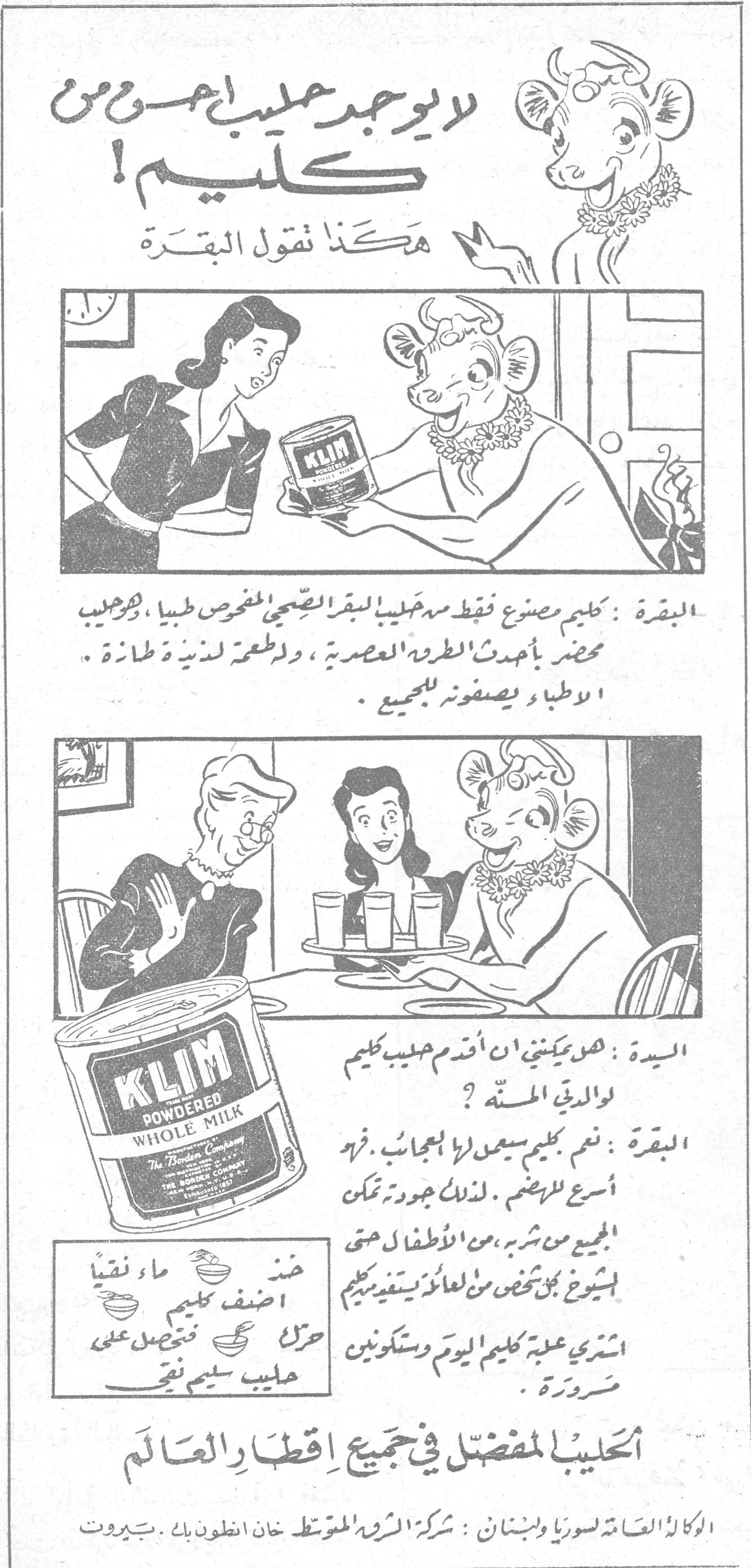 لا يوجد حليب أحسن من كليم! لا يوجد حليب أحسن من كليم! هكذا تقول البقرة البقرة: كليم مصنوع فقط من حليب البقر الصحيح المفحوص طبياً، وهو حليب محضر بأحدث الطرق العصرية، ولطعمة لذيذة طازجة. الأطباء يصفونه للجميع. السيدة: هل يمكنني ان أقدم حليب كليم لولدي المستهل؟ البقرة: نعم. كليم سيعمل لها بالعجائب. فهو أسرع للهضم. لذلك جودته تمكن الجميع من شربه، من الأطفال حتى الشيوخ. كل شخص من العائلة يستفيد من كليم. اشتري علبة كليم اليوم وستكونين مسرورة. عند [...] ماء نقياً أضف كليم حرك فتحصل على حليب سليم نقي الحليب المفضل في جميع اقطار العالم الوكالة العامة لسوريا ولبنان: شركة الشرق المتوسط خان انطون بك . بيروت KLIM POWDERED WHOLE MILK - The Borden Company