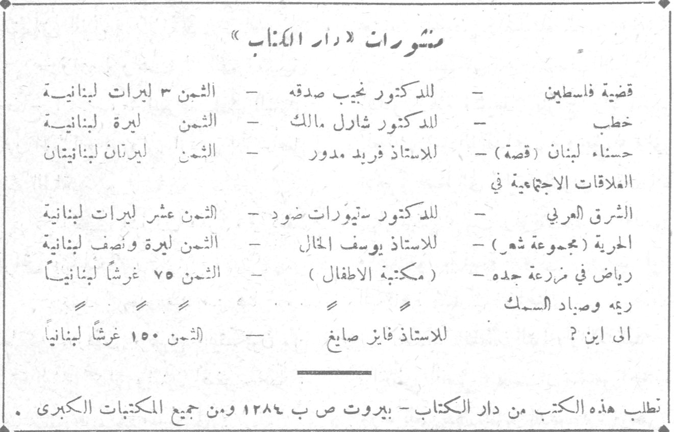 منشورات دار الكتاب. منشورات «دار الكتاب» قضية فلسطين - للدكتور نجيب صدقه - الثمن ٣ ليرات لبنانية خطب - للدكتور شارل مالك - الثمن ليرة لبنانية حسناء لبنان (قصة) - للاستاذ فريد مدور - الثمن ليرنان لبنانيتان العلاقات الاجتماعية في الشرق العربي - للدكتور ستيوارات ضود - الثمن عشر ليرات لبنانية الحرية (مجموعة شعر) - للاستاذ يوسف الخال - الثمن ليرة ونصف لبنانية رياض في مزرعة جده - (مكتبة الاطفال) - الثمن ٧٥ غرشاً لبنانياً ريعه وصياد السمك الى اين ؟ - للاستاذ فايز صايغ - الثمن ١٥٠ غرشاً لبنانياً تطلب هذه الكتب من دار الكتاب - بيروت ص ب ١٢٨٤ ومن جميع المكتبات الكبرى .