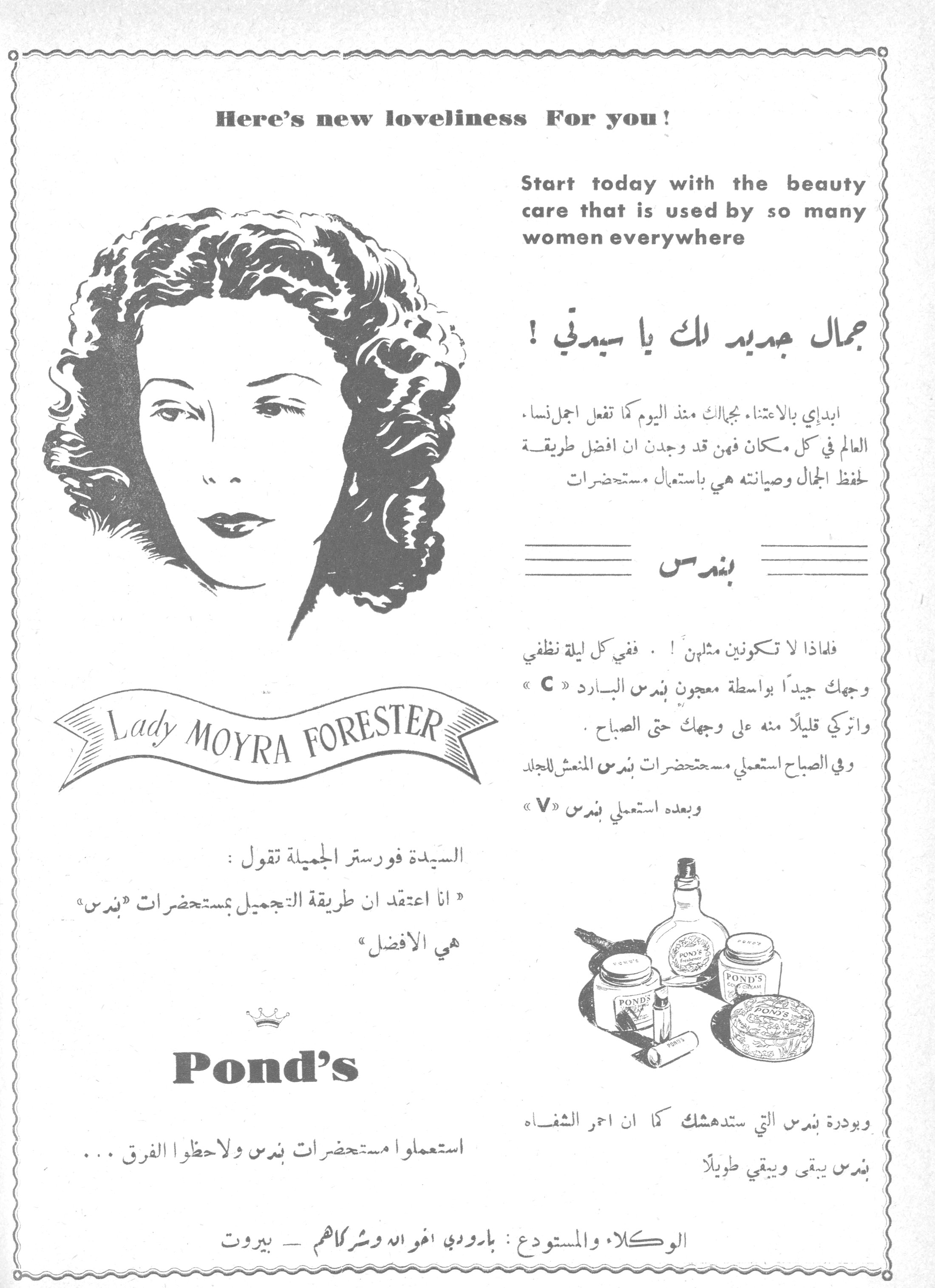 جمال جديد لك يا سيدتي!

Here's new loveliness For you!

Start today with the beauty care that is used by so many women everywhere

جمال جديد لك يا سيدتي!

ابدئي بالاعتناء بجمالك منذ اليوم كما تفعل اجمل نساء العالم في كل مكان فهن قد وجدن ان افضل طريقة لحفظ الجمال وصيانته هي باستعمال مستحضرات

بندس

فلماذا لا تكونين مثلهن! . ففي كل ليلة نظفي وجهك جيداً بواسطة معجون بندس البارد « C » واتركي قليلاً منه على وجهك حتى الصباح . وفي الصباح استعملي مستحضرات بندس المنعش للجلد وبعده استعملي بندس « V »

وبودرة بندس التي ستدهشك كما ان احمر الشفاه بندس يبقى ويبقى طويلاً

Lady MOYRA FORESTER

السيدة فورستر الجميلة تقول :
« انا اعتقد ان طريقة التجميل بمستحضرات « بندس » هي الافضل »

Pond's

استعملوا مستحضرات بندس ولاحظوا الفرق ...

الوكلاء والمستودع : بارودي افواه وشركاهم — بيروت