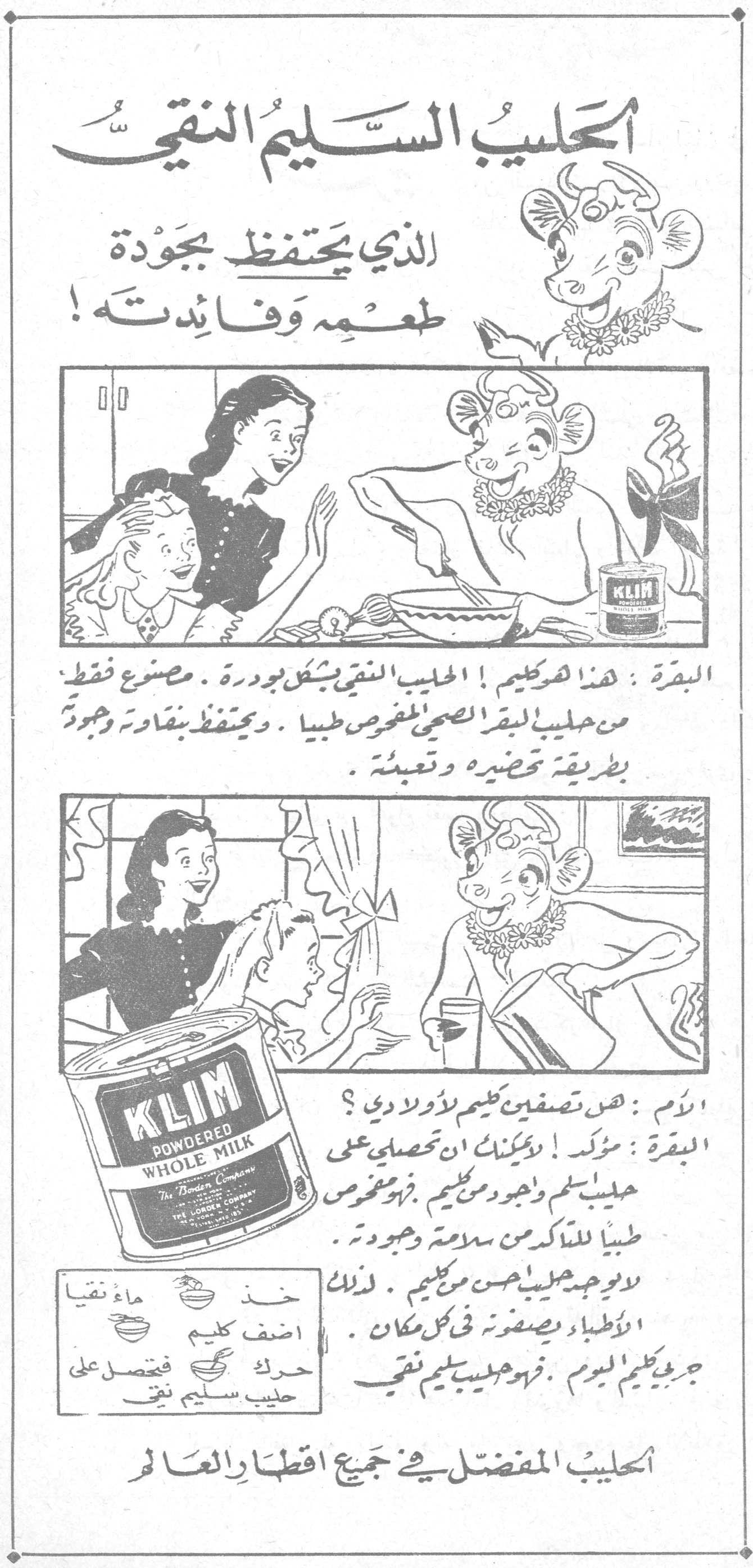 الحليب السليم النقي الذي يحتفظ بجودة طعمه وفائدته! الحليب السليم النقي البقرة: هذا هو كليم! الحليب النقي بشكل بودرة. مصنوع فقط من حليب البقر الصحي المفحوص طبياً. ويحتفظ بنقاوته وجودته بطريقة تحضيره وتعبئته. الأم: هل تصفّين كليم لأولادي؟ البقرة: مؤكد! يمكنك أن تحصلي على حليب سليم وجيد من كليم. فهو مفحوص طبياً للتأكد من سلامته وجودته. لا يوجد حليب أحسن من كليم. لذلك الأطباء يصفونه في كل مكان. جربي كليم اليوم. فهو حليب سليم نقي خذ ماءً نقياً أضف كليم حرّك فتحصل على حليب سليم نقي KLIM POWDERED WHOLE MILK - The Borden Company الحليب المفضّل في جميع أقطار العالم