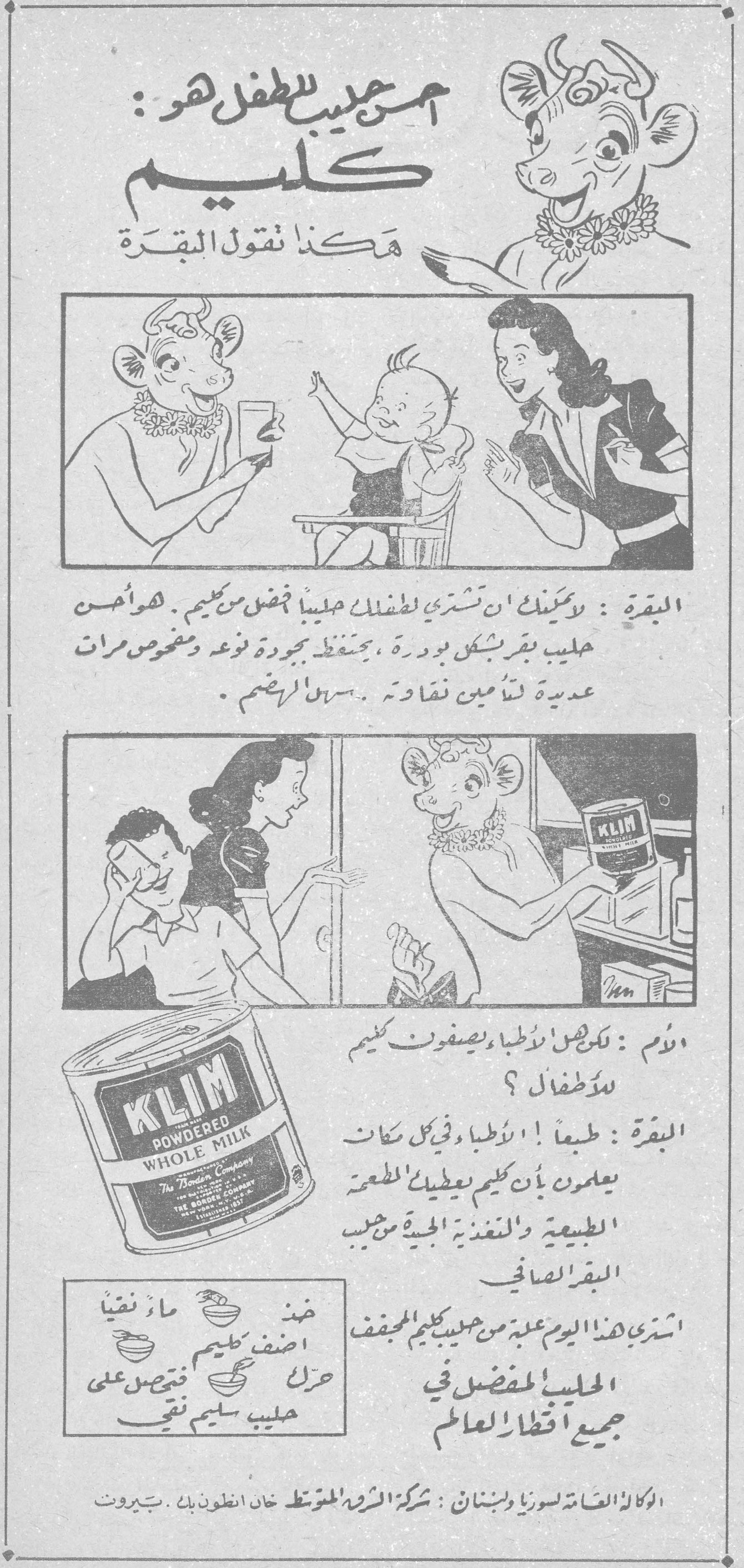 أحسن حليب للطفل هو: كليم هكذا تقول البقرة البقرة: يمكنك أن تشتري لطفلك حليباً أفضل من كليم. هو أحسن حليب بقر بشكل بودرة، يحتفظ بجودة نوعه ويفحص مرات عديدة لتأمين نقاوته. سهل الهضم. الأم: لكن هل الأطباء يصفون كليم للأطفال؟ البقرة: طبعاً! الأطباء في كل مكان يعلمون بأن كليم يعطيك الطعمة الطبيعية والتغذية الجيدة من حليب البقر الصافي. اشتري هذا اليوم علبة من حليب كليم المجفف الحليب المفضل في جميع أقطار العالم KLIM POWDERED WHOLE MILK - The Borden Company خذ ماء نقياً أضف كليم المجفف حرك فتحصل على حليب سليم نقي الوكالة العامة لسوريا ولبنان: شركة الشرق المتوسط خان أنطون بك - بيروت احسن حليب للطفل هو كليم