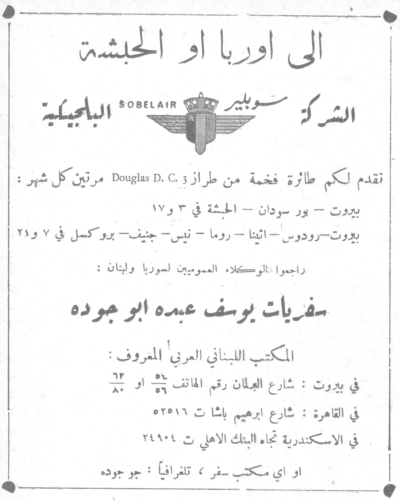الى اوربا او الحبشة الى اوربا او الحبشة الشركة سوبلير البلجيكية SOBELAIR تقدم لكم طائرة فخمة من طراز Douglas D. C. 3 مرتين كل شهر : بيروت - بور سودان - الحبشة في ٣ و ١٧ بيروت - رودوس - اثينا - روما - نيس - جنيف - بروكسل في ٧ و ٢١ راجعوا الوكلاء العموميين لسوريا ولبنان : سفريات يوسف عبده ابو جوده المكتب اللبناني العربي المعروف : في بيروت : شارع البلان رقم الهاتف ٥٦/٥٥ او ٦٢/٨٠ في القاهرة : شارع ابراهيم باشا ت ٥٢٥١٦ في الاسكندرية تجاه البنك الاهلي ت ٢٤٩٠٤ او اي مكتب سفر ، تلغرافياً : جو جوده