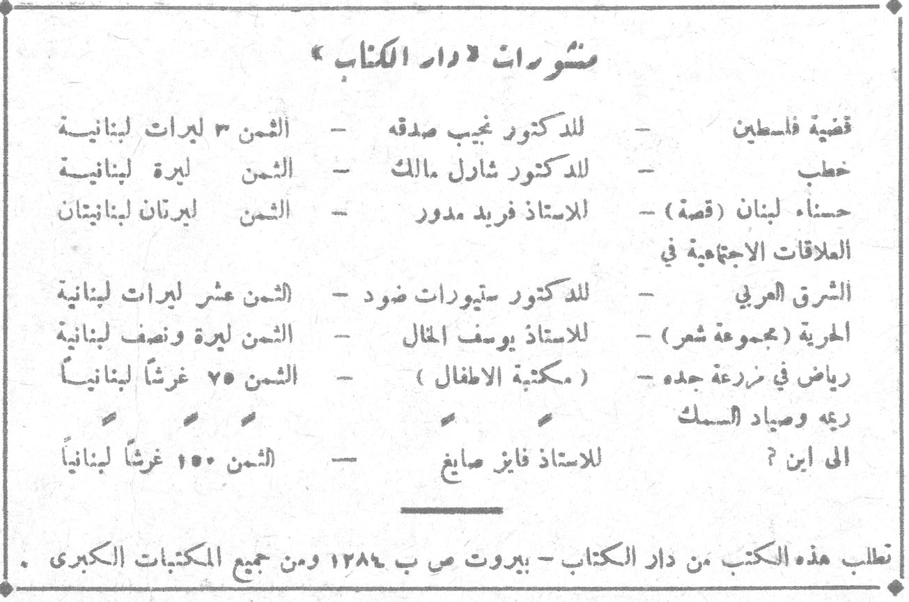 منشورات دار الكتاب منشورات « دار الكتاب » قضية فلسطين - للدكتور نجيب صدقه - الثمن ٣ ليرات لبنانية خطب - للدكتور شارل مالك - الثمن ليرة لبنانية حسناء لبنان (قصة) - للاستاذ فريد مدور - الثمن ليرتان لبنانيتان العلاقات الاجتماعية في الشرق العربي - للدكتور ستيوارت ضود - الثمن عشر ليرات لبنانية الحرية (مجموعة شعر) - للاستاذ يوسف الخال - الثمن ليرة ونصف لبنانية رياض في مزرعة جده - (مكتبة الاطفال) - الثمن ٧٥ غرشاً لبنانياً ريمه وصياد السمك الى اين ؟ - للاستاذ فايز صايغ - الثمن ١٥٠ غرشاً لبنانياً تطلب هذه الكتب من دار الكتاب - بيروت ص ب ١٣٨٤ ومن جميع المكتبات الكبرى .