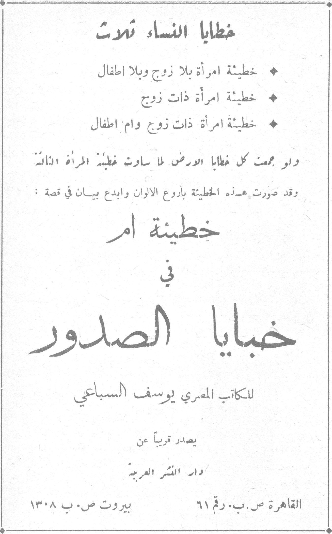 خبايا الصدور - خطايا النساء ثلاث
يوسف السباعي
خطايا النساء ثلاث
♦ خطيئة امرأة بلا زوج وبلا اطفال
♦ خطيئة امرأة ذات زوج
♦ خطيئة امرأة ذات زوج وام اطفال
ولو جمعت كل خطايا الارض لما ساوت خطيئة المرأة الثالثة
وقد صورت هذه الخطيئة بأروع الالوان وابدع بيان في قصة:
خطيئة ام
في
خبايا الصدور
للكاتب المصري يوسف السباعي
يصدر قريباً عن
دار النشر العربية
القاهرة ص.ب. رقم ٦١ بيروت ص.ب ١٣٠٨