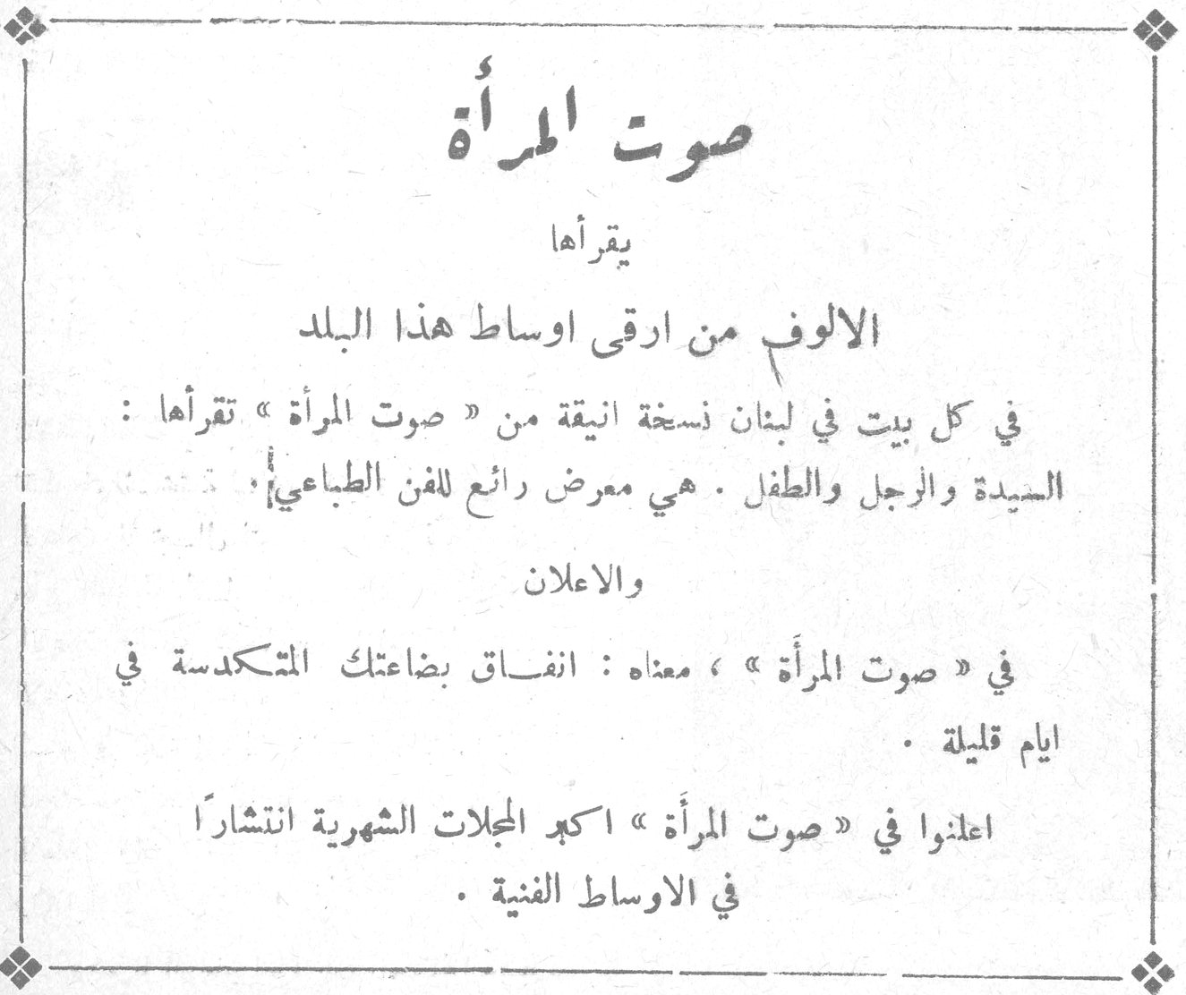 صوت المرأة صوت المرأة يقرأها الالوف من ارقى اوساط هذا البلد في كل بيت في لبنان نسخة انيقة من « صوت المرأة » تقرأها : السيدة والرجل والطفل . هي معرض رائع للفن الطباعي والاعلان في « صوت المرأة » ، معناه : انفاق بضاعتك المتكدسة في ايام قليلة . اعلنوا في « صوت المرأة » اكبر المجلات الشهرية انتشاراً في الاوساط الفنية .