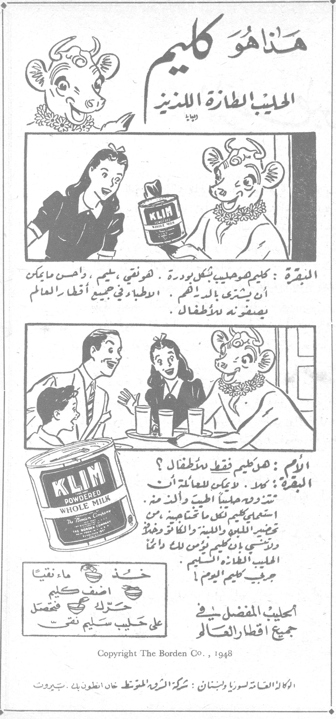 هذا هو كليم الحليب الطازج اللذيذ البقرة : كليم هو حليب بشكل بودرة . هو نقي ، سليم ، وأحسن ما يمكن أن يشترى بالدرهم . الاطباء في جميع أقطار العالم يصفونه للأطفال . الأم : هو كليم فقط للأطفال ؟ البقرة : كلا . لا يمكن للعائلة أن تنتزع منه حليباً الطيب والذ منه . استعملي كليم لكل ما تحتاجينه ، من تحضير اللبن واللبنة والكاكاو وغذاء . ولا تنسي بأن كليم يؤمن لك دائماً الحليب الطازج السليم . جربي كليم اليوم ! خذ ماء نقياً أضف كليم حرّك فتحصل على حليب سليم نقي الحليب المفضل في جميع أقطار العالم Copyright The Borden Co., 1948 الوكالة العامة لسوريا ولبنان : شركة الشرق المتوسط خان انطون بك . بيروت