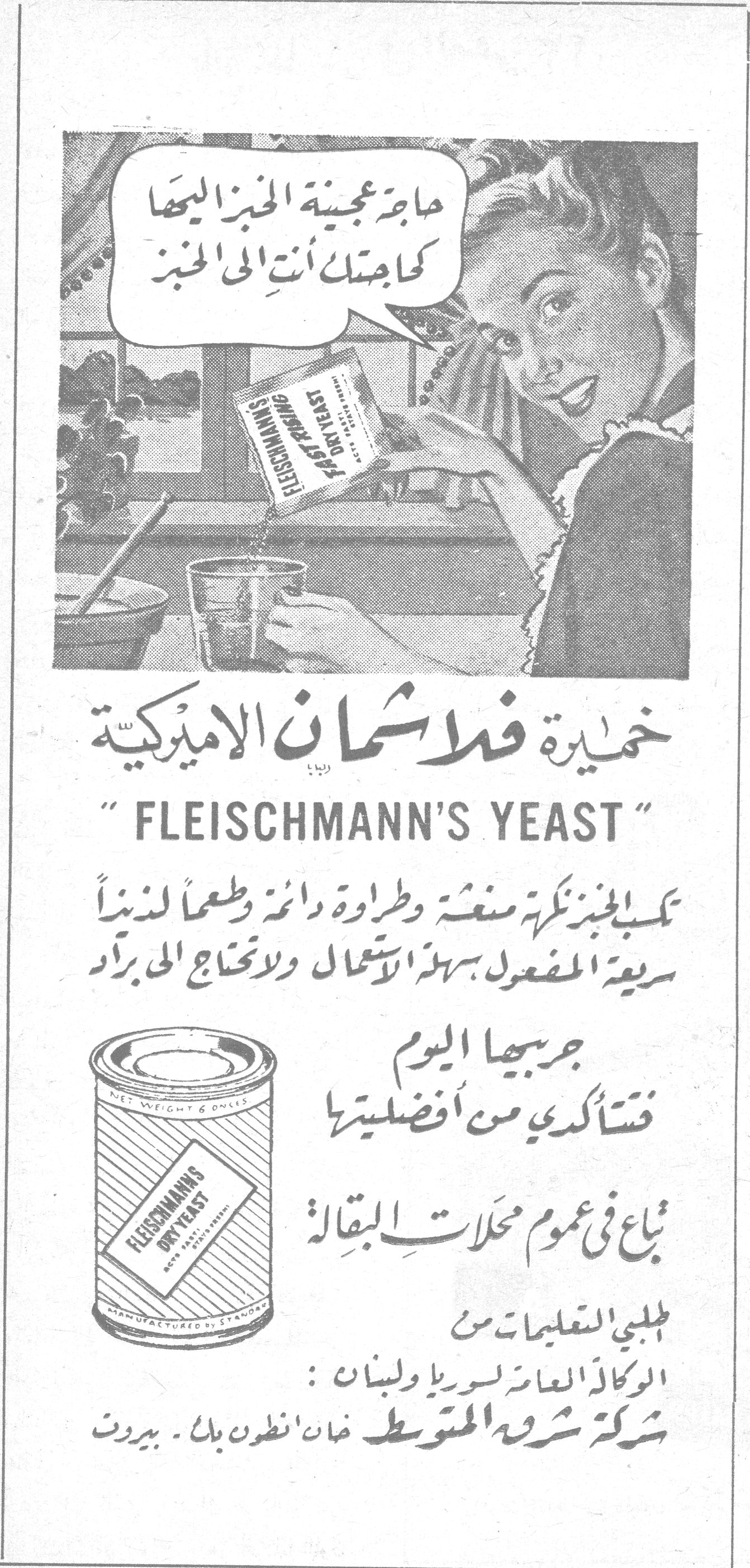 خميرة فلاشمان الاميركية
حاجة عجينة الخبز اليها كحاجتك أنتِ الى الخبز

خميرة فلاشمان الاميركية
"FLEISCHMANN'S YEAST"

تكسب الخبز نكهة منعشة وطراوة دائمة وطعماً لذيذاً سريعة المفعول سهلة الاستعمال ولا تحتاج الى براد

جربيها اليوم فتأكدي من أفضليتها

تباع في عموم محلات البقالة

اطلبي التعليمات من الوكالة العامة لسوريا ولبنان:
شركة شرق المتوسط خان انطون بك - بيروت