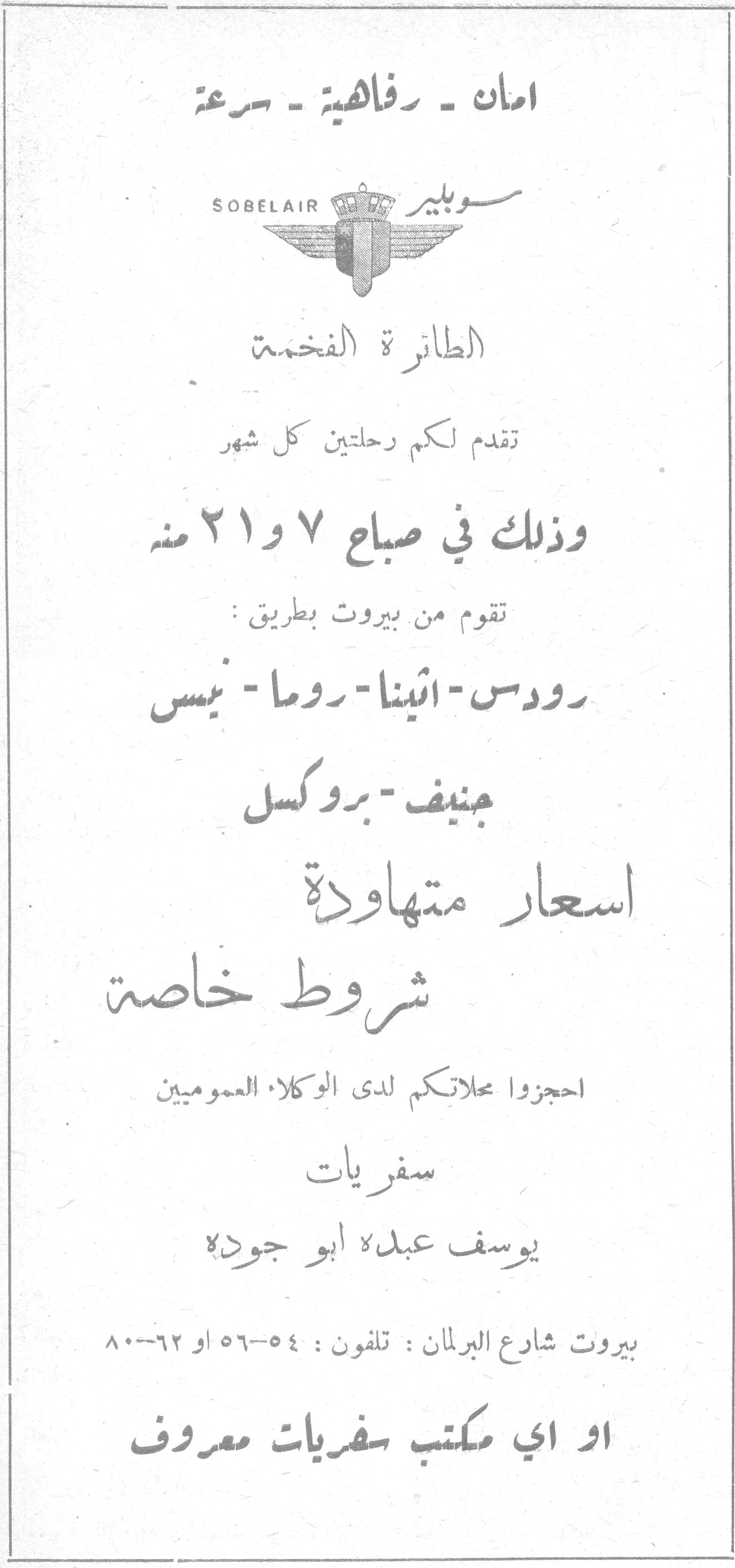 امان - رفاهية - سرعة سوبلير SOBELAIR سوبلير SOBELAIR الطائرة الفخمة تقدم لكم رحلتين كل شهر وذلك في صباح ٧ و ٢١ منه تقوم من بيروت بطريق: رودس - أثينا - روما - نيس جنيف - بروكسل اسعار متهاودة شروط خاصة احجزوا محلاتكم لدى الوكلاء العموميين سفريات يوسف عبدﷲ ابو جودة بيروت شارع البرلمان : تلفون : ٥٤-٥٦ او ٦٢-٨٠ او اي مكتب سفريات معروف ترجمة قلم التحرير