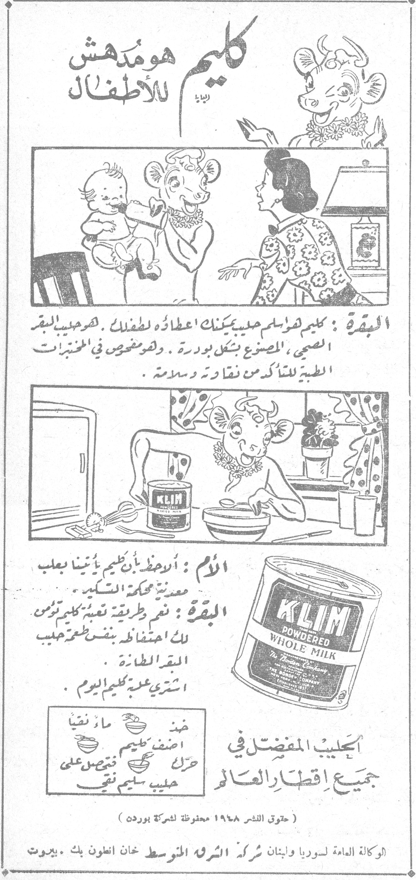 كليم هو مدهش للاطفال كليم هو مدهش للأطفال
البقرة: كليم لفراسلم حليب يمكنك اعطاؤه لطفلك. فهو حليب البقر الصحي، المصنوع بشكل بودرة. وهو مخصص في المختبرات الطبية للتأكد من نقاوته وسلامته.
الأم: أرحظ بأن كليم يأتينا بعلب معدنية محكمة التسكير.
البقرة: نعم طريقة تعبئة كليم تؤمن لك احتفاظه بنفس طعم حليب البقرة الطازة.
اشتري علبة كليم اليوم.
KLIM POWDERED WHOLE MILK
الحليب المفضل في جميع اقطار العالم
ضع ماء نقياً
أضف كليم
حرك فتحصل على حليب سليم نقي
(حقوق النشر ١٩٤٨ محفوظة لشركة بوردن)
الوكالة العامة لسوريا ولبنان شركة الشرق المتوسط خان انطون بك . بيروت