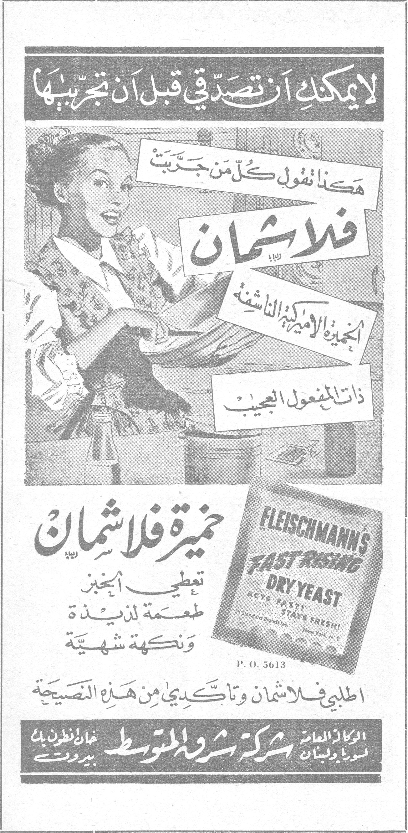 خميرة فلاشمان لا يمكنك أن تصدّقي قبل أن تجربيها هكذا تقول كل من جرّبت فلاشمان الخميرة الأميركية الناشفة ذات المفعول العجيب FLEISCHMANN'S FAST RISING DRY YEAST ACTS FAST! STAYS FRESH! Standard Brands Inc. New York, N.Y. P.O. 5613 خميرة فلاشمان تعطي الخبز طعمة لذيذة ونكهة شهية اطلبي فلاشمان وتأكدي من هذه النصيحة الوكالة العامة لسورية ولبنان شركة شروق المتوسط خان انطون بك — بيروت خميره فلاشمان