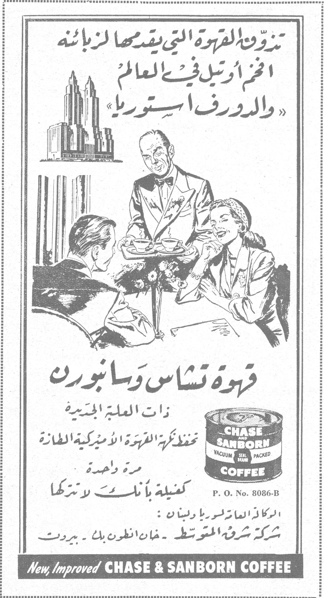 تذوقي القهوة التي يقدمها لزبائنه اضخم أوتيل في العالم « والدورف استوريا » قهوة تشاس وسانبورن قهوه تشاس وسانبورن ذات العلبة الجديدة تحفظ نكهة القهوة الأميركية الطازة مرة واحدة كفيلة بأنك لا تتركها P. O. No. 8086-B CHASE AND SANBORN VACUUM SEAL BRAND PACKED COFFEE الوكلاء العامون لسوريا ولبنان : شركة شرق المتوسط ـ خان انطون بك ـ بيروت New, Improved CHASE & SANBORN COFFEE