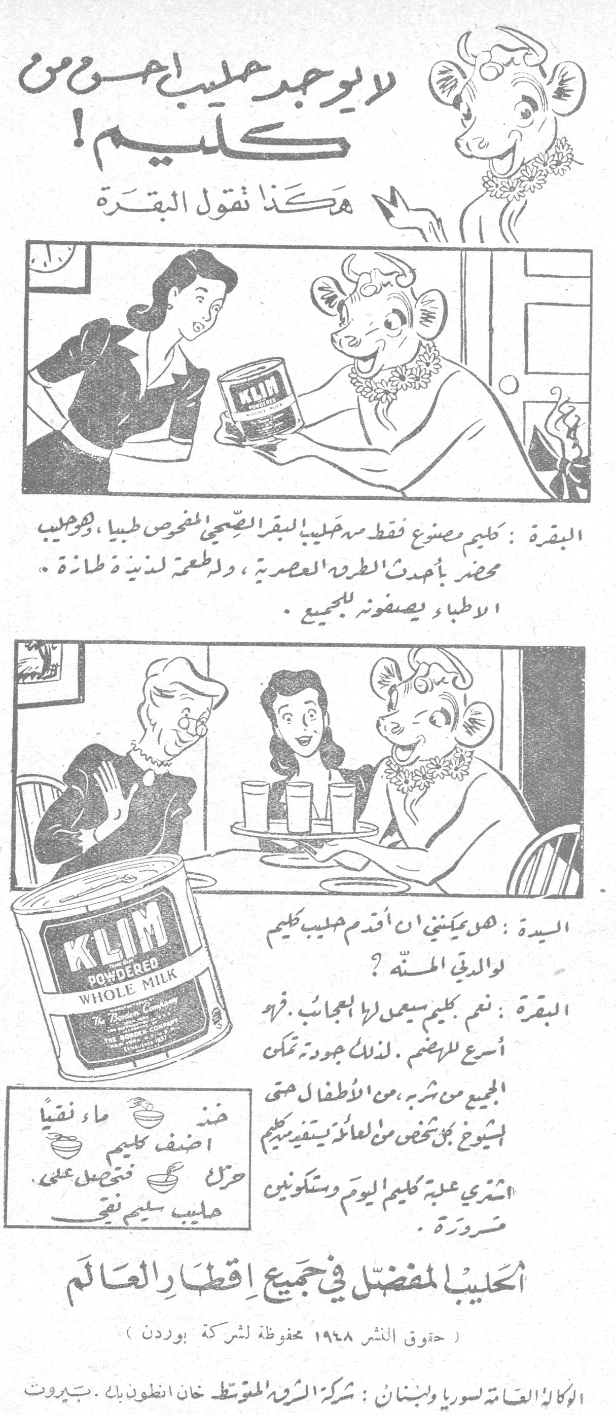 لا يوجد حليب أحسن من كليم! لا يوجد حليب أحسن من كليم! هكذا تقول البقرة البقرة: كليم مصنوع فقط من حليب البقر الصحي المفحوص طبياً، وهو حليب محضر بأحدث الطرق العصرية، وله طعم لذيذ وطازج. الاطباء يصفونه للجميع. السيدة: هل يمكنني أن أقدم حليب كليم لوالدتي المسنة؟ البقرة: نعم كليم سيعمل لها العجائب. فهو أسرع للهضم. لذلك جودته تمكن الجميع من شربه، من الاطفال حتى الشيوخ. كل شخص من العائلة يستفيد من كليم. اشتري علبة كليم اليوم وستكونين ضرورة. خذي ماء نقياً أضف كليم حرك فتحصل على حليب سليم نقي الحليب المفضل في جميع اقطار العالم (حقوق النشر ١٩٤٨ محفوظة لشركة بوردن) الوكالة العامة لسوريا ولبنان: شركة الشرق المتوسط خان انطون بك - بيروت