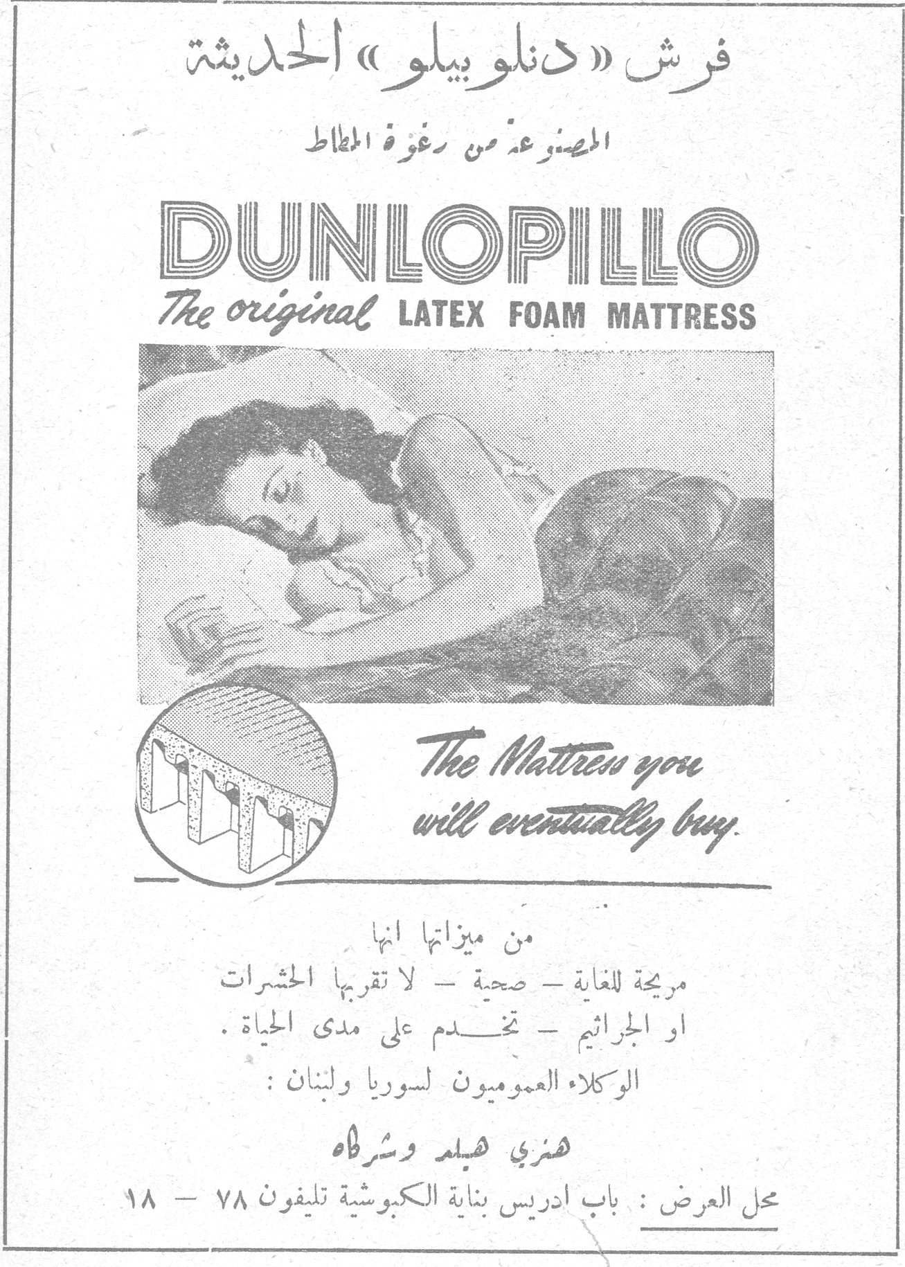 فرش دنلوبيلو الحديثة فرش « دنلوبيلو » الحديثة المصنوع من رغوة المطاط DUNLOPILLO The original LATEX FOAM MATTRESS The Mattress you will eventually buy. من ميزاتها انها مريحة للغاية - صحية - لا تقربها الحشرات او الجراثيم - تخدم على مدى الحياة . الوكلاء العموميون لسوريا ولبنان : هنري فيلم وشركاه محل العرض : باب ادريس بناية الكبوشية تليفون ٧٨ - ١٨