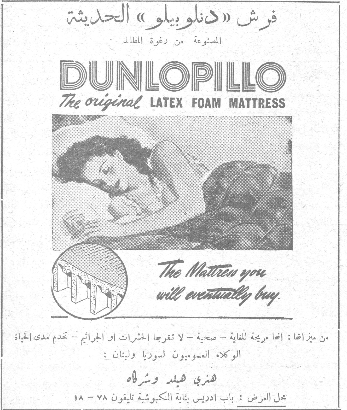 فرش دنلوبيلو الحديثه فرش «دنلوبيلو» الحديثة المصنوعة من رغوة المطاط DUNLOPILLO The original LATEX FOAM MATTRESS The Mattress you will eventually buy. من ميزاتها: انها مريحة للغاية - صحية - لا تقربها الحشرات او الجراثيم - تخدم مدى الحياة الوكلاء العموميون لسوريا ولبنان: هنري هيلد وشركاه محل العرض: باب ادريس بناية الكبوشية تليفون ٧٨ - ١٨