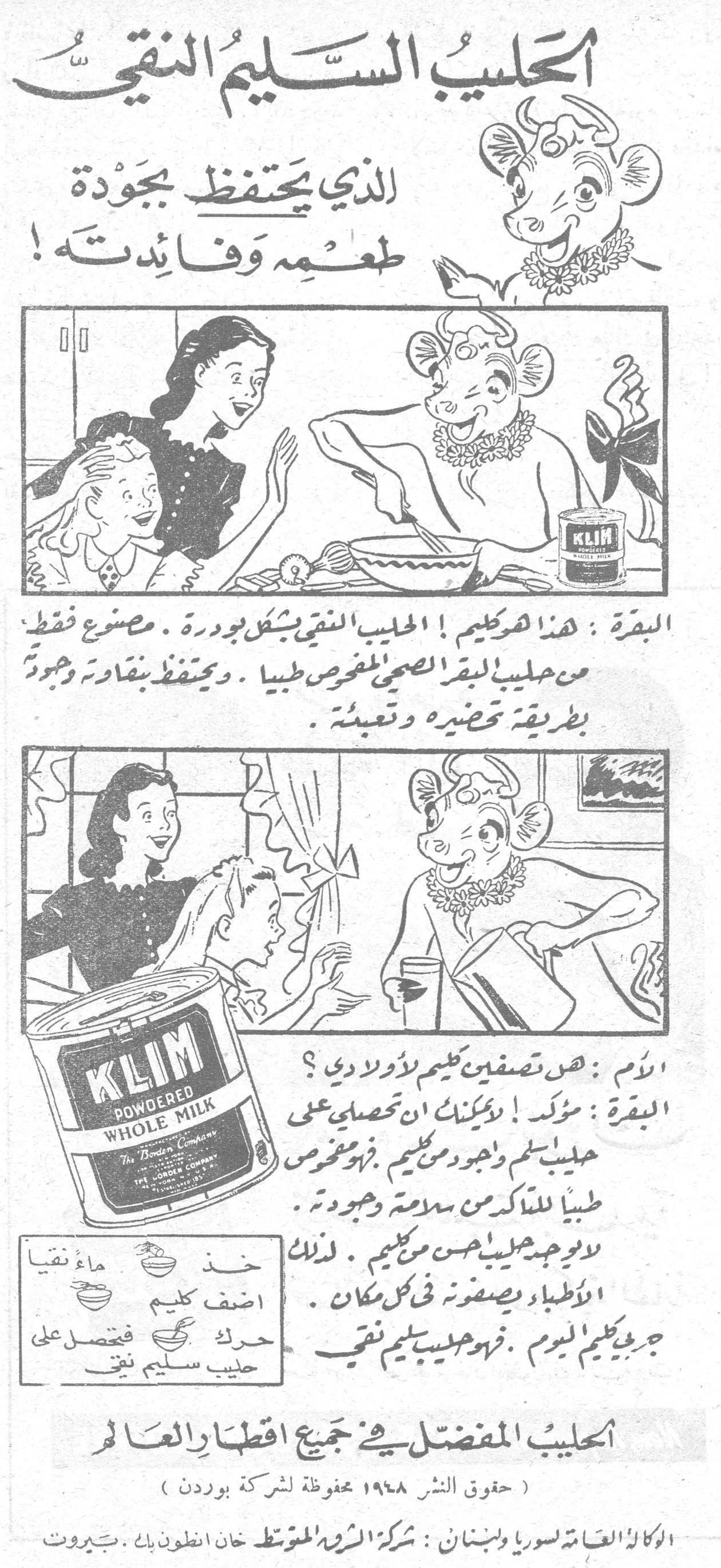 الحليب السليم النقي الذي يحتفظ بجودة طعمه وفائدته! الحليب السليم النقي الذي يحتفظ بجوده طعمه وفائدته البقرة: هذا هو كليم! الحليب النقي بشكل بودرة. مصنوع فقط من حليب البقر الصحي المفحوص طبياً. ويحتفظ بقوته وجودته بطريقة تحضيره وتعبئته. الأم: هل تصفين كليم لأولادي؟ البقرة: مؤكد! يمكنك أن تحصلي على حليب سليم وجيد من كليم. فهو مفحوص طبياً للتأكد من سلامته وجودته. لا يوجد حليب أحسن من كليم. لذلك الأطباء يصفونه في كل مكان. خذ ماء نقياً أضف كليم حرّك فيحصل على حليب سليم نقي جرّبي كليم اليوم. فهو حليب سليم نقي. KLIM POWDERED WHOLE MILK The Borden Company الحليب المفضل في جميع أقطار العالم (حقوق النشر ١٩٤٨ محفوظة لشركة بوردن) الوكالة العامة لسوريا ولبنان: شركة الشرق المتوسط خان انطون بك ـ بيروت