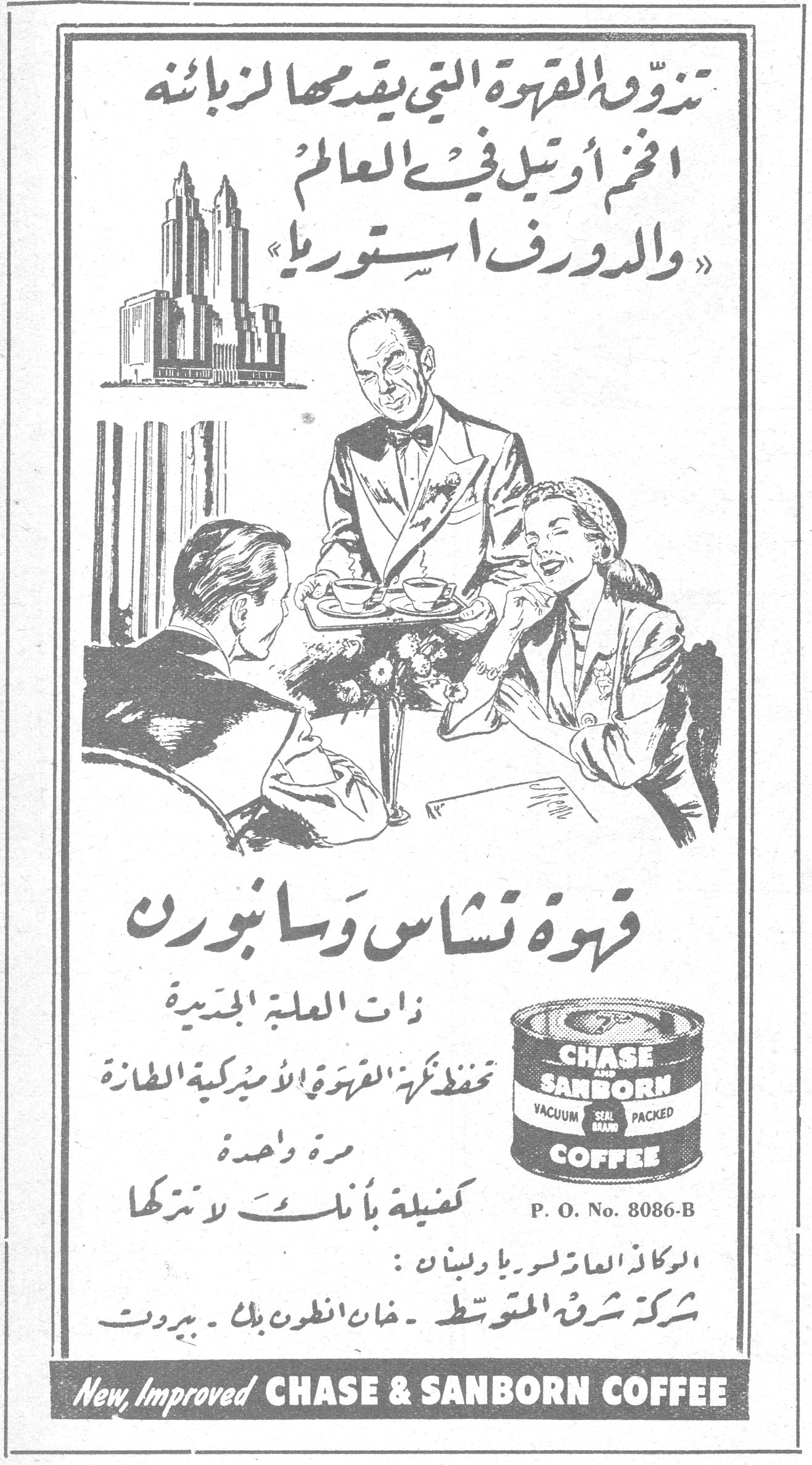 تذوقوا القهوة التي يقدمها لزبائنه اضخم أوتيل في العالم «والدورف استوريا» قهوة تشاس وسانبورن قهوه تشاس وسانبورن ذات العلبة الجديدة تحفظ نكهة القهوة الاميركية الطازة مرة واحدة كفيلة بأنك لا تتركها CHASE AND SANBORN VACUUM SEAL BRAND PACKED COFFEE P. O. No. 8086-B الوكلاء العامون لسوريا ولبنان: شركة شرق المتوسط - خان انطون بك - بيروت New, Improved CHASE & SANBORN COFFEE