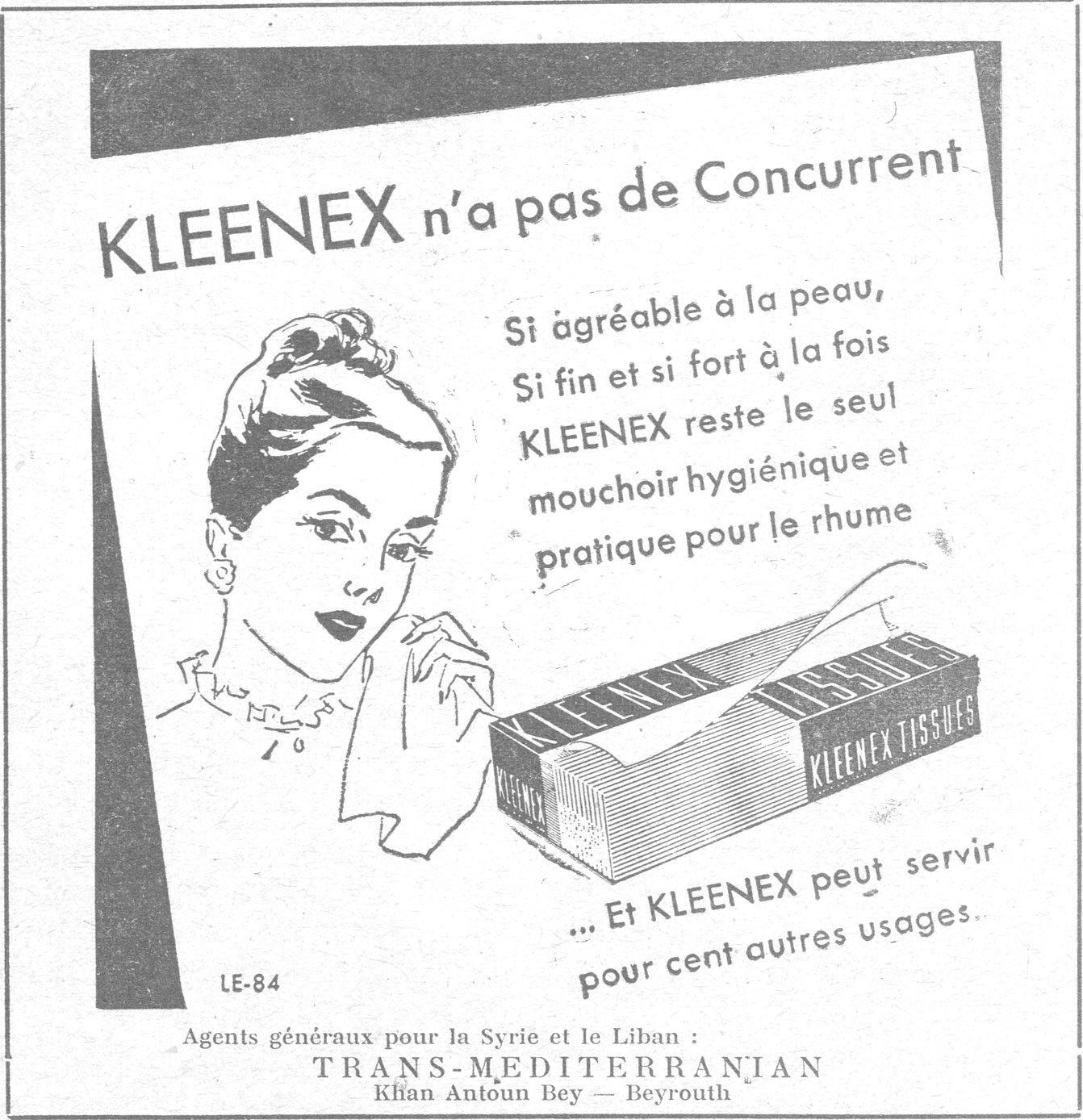 KLEENEX n'a pas de Concurrent Si agréable à la peau, Si fin et si fort à la fois KLEENEX reste le seul mouchoir hygiénique et pratique pour le rhume ... Et KLEENEX peut servir pour cent autres usages. LE-84 Agents généraux pour la Syrie et le Liban : TRANS-MEDITERRANIAN Khan Antoun Bey — Beyrouth