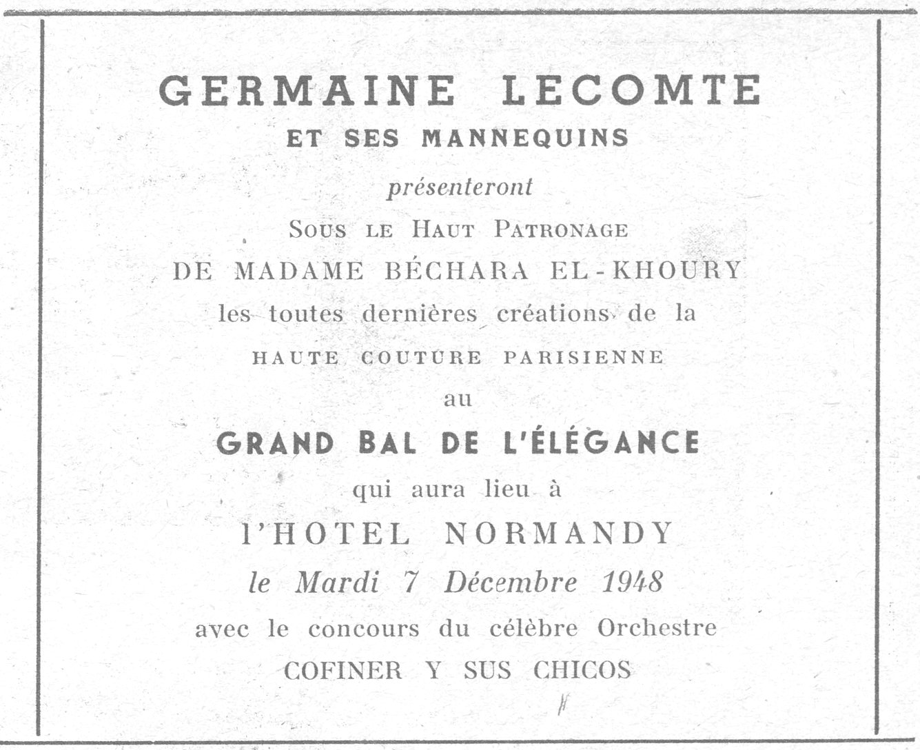 GERMAINE LECOMTE ET SES MANNEQUINS présenteront SOUS LE HAUT PATRONAGE DE MADAME BÉCHARA EL-KHOURY les toutes dernières créations de la HAUTE COUTURE PARISIENNE au GRAND BAL DE L'ÉLÉGANCE qui aura lieu à l'HOTEL NORMANDY le Mardi 7 Décembre 1948 avec le concours du célèbre Orchestre COFINER Y SUS CHICOS