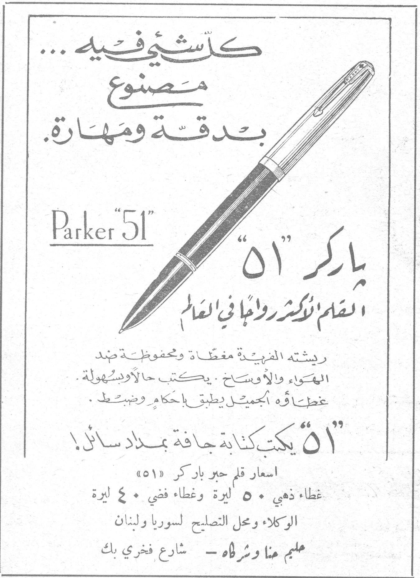 كل شيء فيه... مصنوع بدقة ومهارة. Parker "51" باركر "٥١" القلم الأكثر رواجاً في العالم ريشته الفريدة مغطاة ومحفوظة ضد الهواء والأوساخ. يكتب حالاً وبسهولة. غطاؤه الجميل يطبق بإحكام وضبط. «٥١» يكتب كتابة جافة بمداد سائل! اسعار قلم حبر باركر «٥١» غطاء ذهبي ٥٠ ليرة وغطاء فضي ٤٠ ليرة الوكلاء ومحل التصليح لسوريا ولبنان سليم هنا وشراه - شارع فخري بك