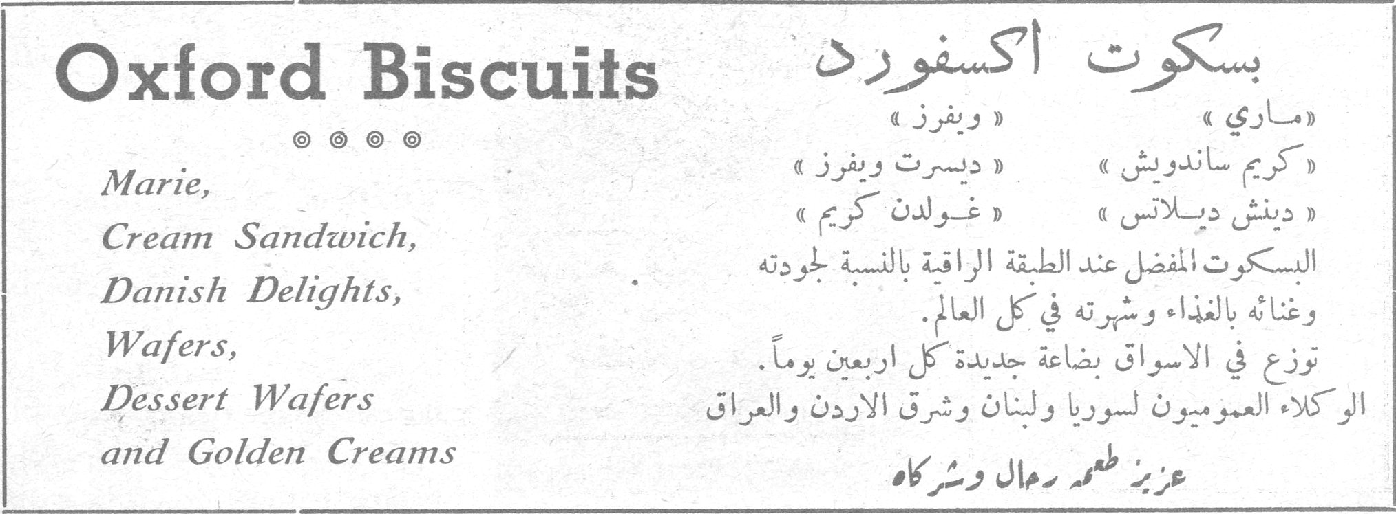 Oxford Biscuits Marie, Cream Sandwich, Danish Delights, Wafers, Dessert Wafers and Golden Creams بسكوت اكسفورد بسكوت اكسفورد « ماري » « ويفرز » « كريم ساندويش » « ديسرت ويفرز » « دينش ديلاتس » « غولدن كريم » البسكوت المفضل عند الطبقة الراقية بالنسبة لجودته وغنائه بالغذاء وشهرته في كل العالم. توزع في الاسواق بضاعة جديدة كل اربعين يوماً. الوكلاء العموميون لسوريا ولبنان وشرق الاردن والعراق عزيز طعمه رمال وشركاه