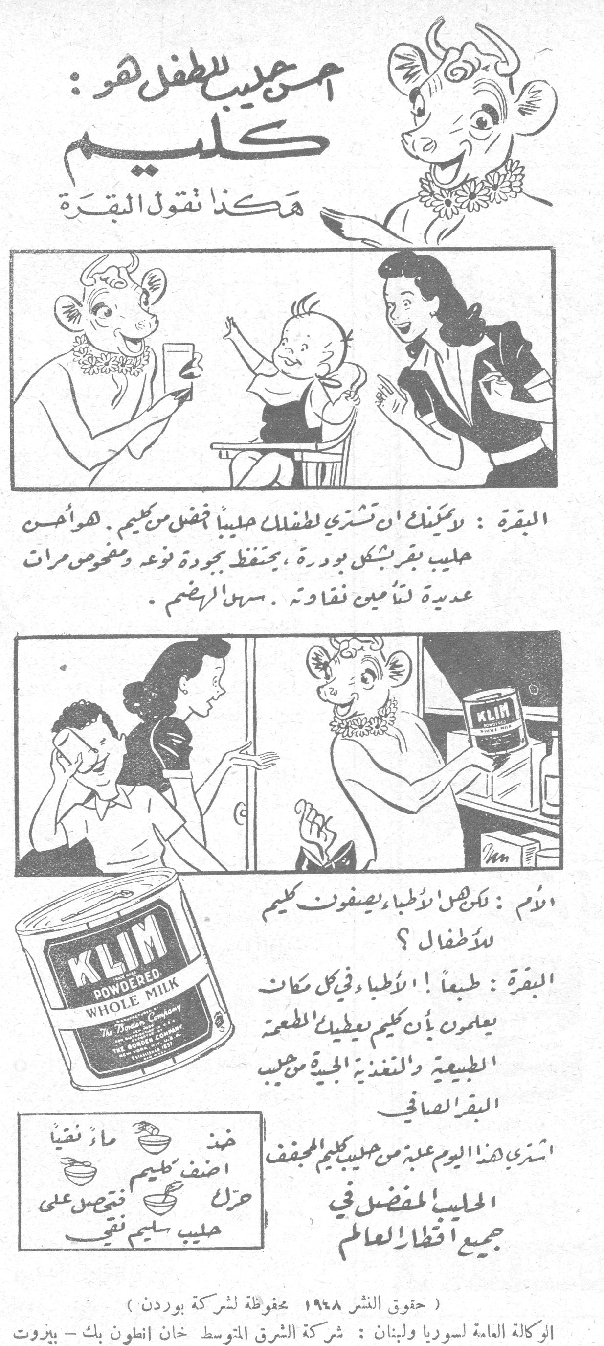 أحسن حليب للطفل هو: كليم
هكذا تقول البقرة
البقرة: لا يمكنك أن تشتري لطفلك حليباً أفضل من كليم. هو أحسن حليب بقر بشكل بودرة، يحفظ بجودة نوعه ومفحوص مرات عديدة لتأمين نقاوته. سهل الهضم.
الأم: لكن هل الأطباء يصفون كليم للأطفال؟
البقرة: طبعاً! الأطباء وفي كل مكان يعلمون بأن كليم يعطيك الطعم الطبيعية والتغذية الجيدة من حليب البقر الصافي.
اشتري هذا اليوم علبة من حليب كليم المجفف
الحليب المفضل في جميع أقطار العالم
خذ فنجاناً - ماء نقياً - أضف كليم - حرك - تحصل على حليب سليم نقي
KLIM POWDERED WHOLE MILK
The Borden Company
(حقوق النشر ١٩٤٨ محفوظة لشركة بوردن)
الوكالة العامة لسوريا ولبنان: شركة الشرق المتوسط خان أنطون بك - بيروت