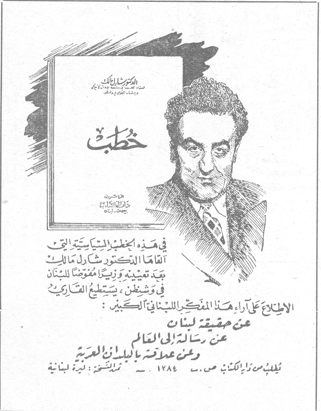 خطب - الدكتور شارل مالك الدكتور شارل مالك استاذ الفلسفة في جامعة جورج تاون وزير لبنان المفوض في واشنطن خطب الناشرون دار الكتاب بيروت - لبنان في هذه الخطب السياسية التي ألقاها الدكتور شارل مالك بعد تعيينه وزيراً مفوضاً للبنان في واشنطن ، يستطيع القارىء الاطلاع على آراء هذا المفكر اللبناني الكبير : عن حقيقة لبنان عن رسالته الى العالم وعن علاقته بالبلدان العربية يُطلب من دار الكتاب صـ . ب . ١٢٨٤ - ثمن النسخة : ليرة لبنانية