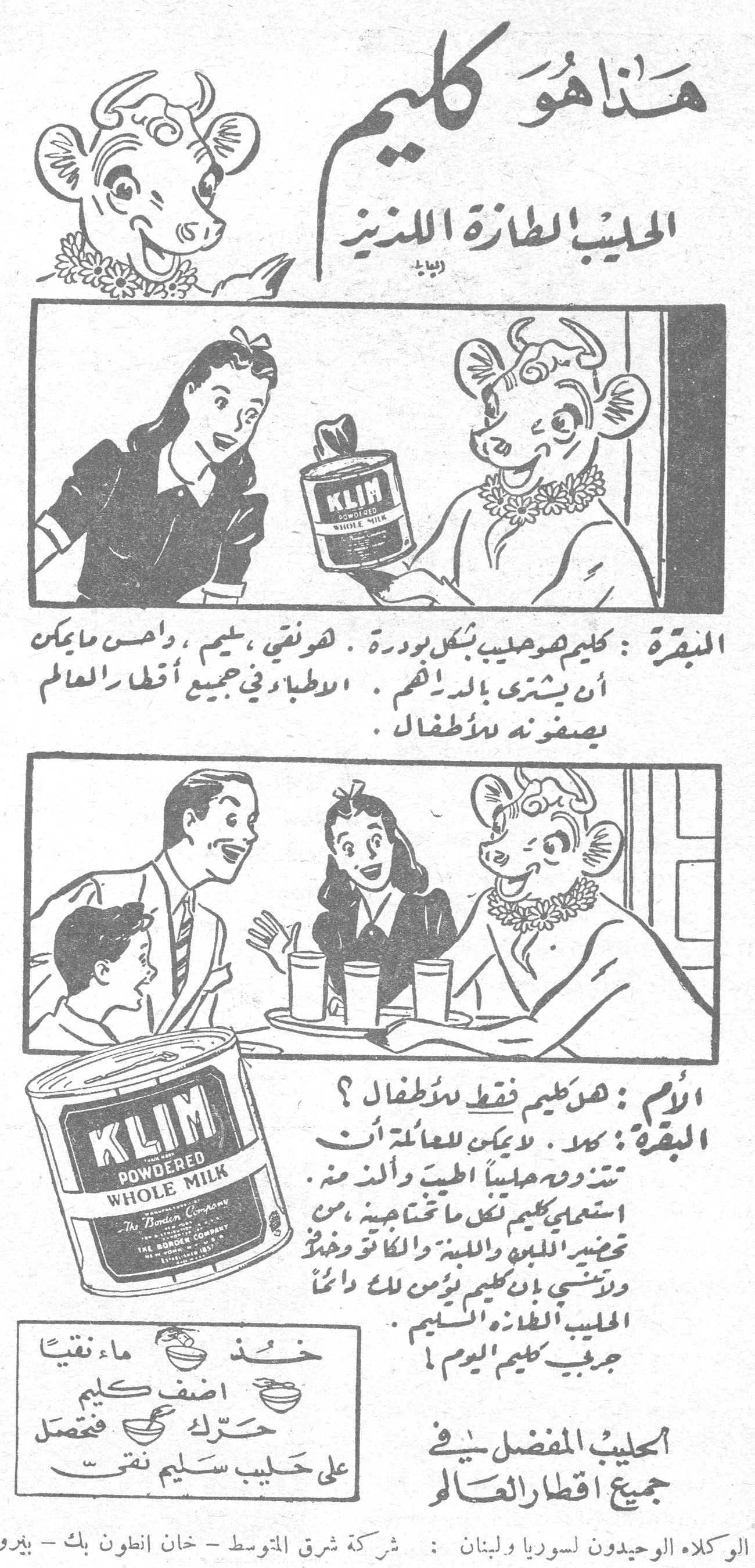 هذا هو كليم الحليب الطازه اللذيذ هذا هو كليم - الحليب الطازة اللذيذ البقرة: كليم هو حليب بشكل بودرة. هو نقي، سليم، وأحسن ما يمكن أن يشترى بالدراهم. الأطباء في جميع أقطار العالم يصفونه للأطفال. الأم: هل كليم فقط للأطفال؟ البقرة: كلا. لا يمكن للعائلة أن تستغني عنه مطلقاً الطيب والألذ منه. استعملي كليم لكل ما تحتاجينه من تحضير اللبن واللبنة والكاكاو وغيره ولا تنسي بأن كليم يؤمن لك دائماً الحليب الطازة السليم. جربي كليم اليوم! خذ ماء نقياً أضف كليم حرّك فعندئذٍ على حليب سليم نقي الحليب المفضل في جميع أقطار العالم الوكلاء الوحيدون لسوريا ولبنان: شركة شرق المتوسط - خان انطون بك - بيروت KLIM POWDERED WHOLE MILK - THE BORDEN COMPANY