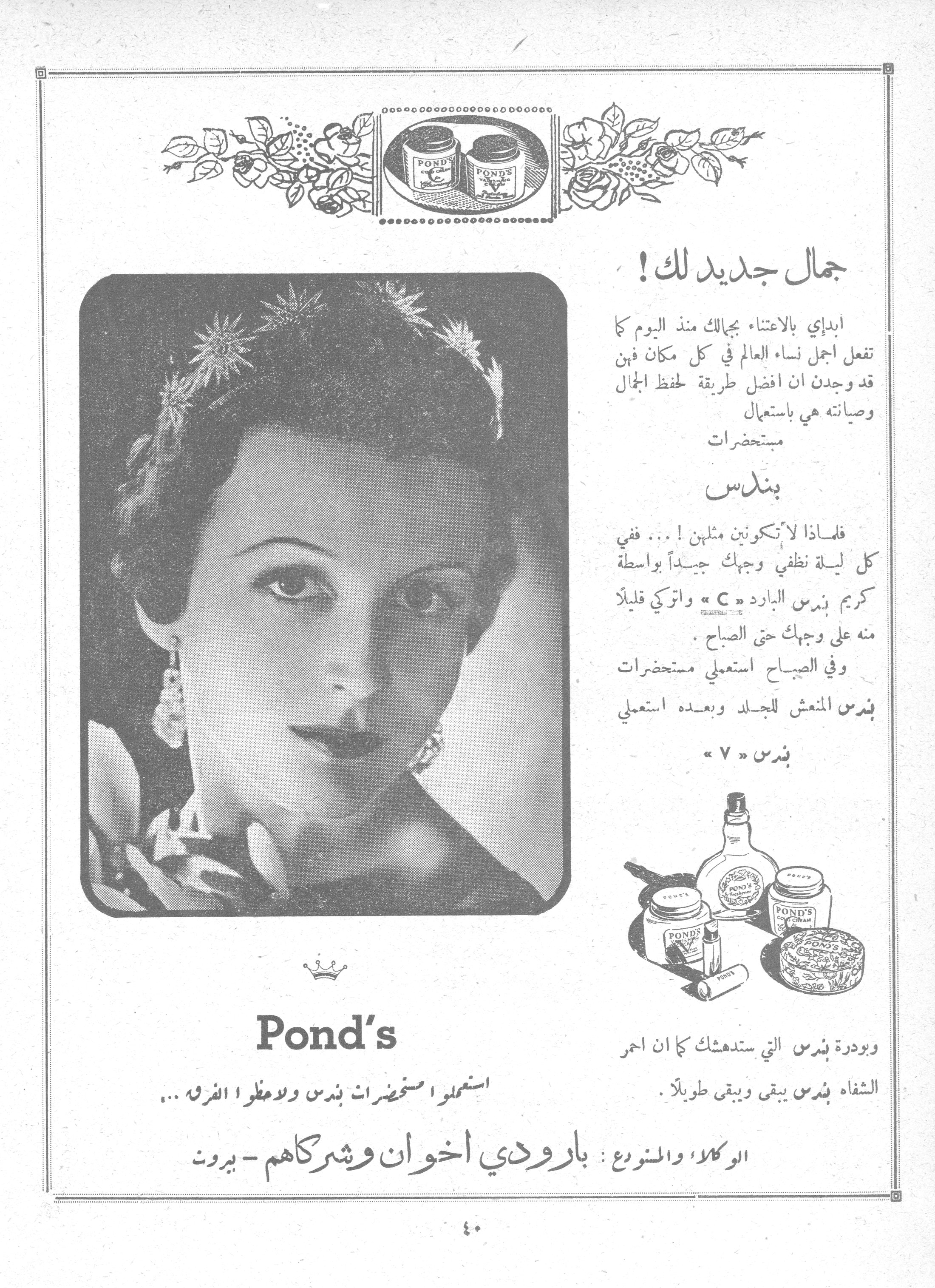 جمال جديد لك!

Pond's

استعملوا مستحضرات بندس ولا تعطوا الفرق ...

جمال جديد لك!

ابدإي بالاعتناء بجمالك منذ اليوم كما تفعل اجمل نساء العالم في كل مكان فهن قد وجدن ان افضل طريقة لحفظ الجمال وصيانته هي باستعمال مستحضرات

بندس

فلماذا لا تكونين مثلهن! ... ففي كل ليلة نظفي وجهك جيداً بواسطة كريم بندس البارد « C » واتركي قليلاً منه على وجهك حتى الصباح.

وفي الصباح استعملي مستحضرات بندس المنعش للجلد وبعده استعملي بندس « V »

وبودرة بندس التي ستدهشك كما ان احمر الشفاه بندس يبقى ويبقى طويلاً.

الوكلاء والممنوع: بارودي اخوان وشركاهم - بيروت