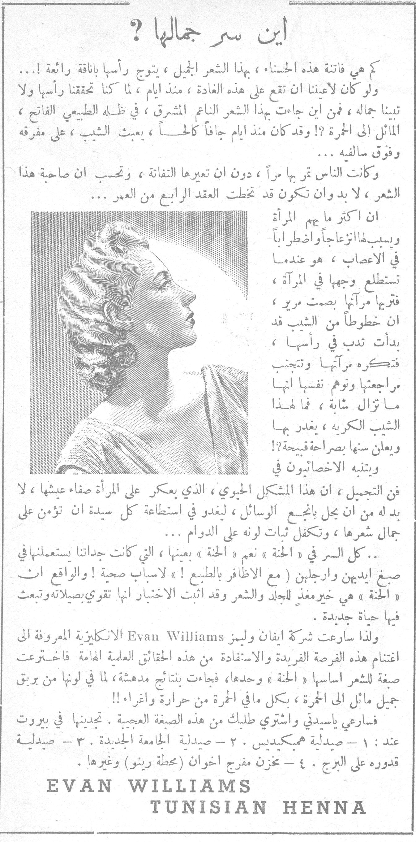 أين سر جمالها ؟ كم هي فاتنة هذه الحسناء ، بهذا الشعر الجميل ، يتوج رأسها بأناقة رائعة !... ولو كان لأعيننا ان تقع على هذه الغادة ، منذ ايام ، لما كنا تحققنا رأسها ولا تبينا جماله ، فمن اين جاءت بهذا الشعر الناعم المشرق ، في ظله الطبيعي الفاتح ، المائل الى الحمرة ؟! وقد كان منذ ايام جافاً كالحاً ، يعبث الشيب ، على مفرقه وفوق سالفيه ... وكانت الناس تمر بها مراً ، دون ان تعيرها التفاتة ، وتحسب ان صاحبة هذا الشعر ، لا بد وان تكون قد تخطت العقد الرابع من العمر ... ان اكثر ما يهم المرأة ويسبب لها انزعاجاً واضطراباً في الاعصاب ، هو عندما تستطلع وجهها في المرآة ، فترجها مرآتها بصمت مرير ، ان خطوطاً من الشيب قد بدأت تدب في رأسها ، فتكره مرآتها وتتجنب مراجعتها وتوهم نفسها انها ما تزال شابة ، فما لهذا الشيب الكريه ، يغدر بها ويعلن سنها بصراحة قبيحة ؟! ويتنبه الاخصائيون في فن التجميل ، ان هذا المشكل الحيوي ، الذي يعكر على المرأة صفاء عيشها ، لا بد له من ان يحل بأنجع الوسائل ، ليغدو في استطاعة كل سيدة ان تؤمن على جمال شعرها ، وتكفل ثبات لونه على الدوام ... .. كل السر في «الحنة» نعم «الحنة» بعينها ، التي كانت جداتنا يستعملنها في صبغ ايديهن وارجلهن ( مع الاظافر بالطبع ! ) لاسباب صحية ! والواقع ان «الحنة» هي خير مغذٍ للجلد والشعر وقد اثبت الاختبار انها تقوي بصيلاته وتبعث فيها حياة جديدة . ولذا سارعت شركة ايفان وليمز Evan Williams الانكليزية المعروفة الى اغتنام هذه الفرصة الفريدة والاستفادة من هذه الحقائق العلمية الهامة فاخترعت صيغة للشعر اساسها «الحنة» وحدها ، فجاءت بنتائج مدهشة ، لما في لونها من بريق جميل مائل الى الحمرة ، بكل ما في الحمرة من حرارة واغراء !! فسارعي ياسيدتي واشتري طلبك من هذه الصيغة العجيبة . تجدينها في بيروت عند : ١ - صيدلية همبكيديس . ٢ - صيدلية الجامعة الجديدة . ٣ - صيدلية قدوره على البرج . ٤ - مخزن مفرج اخوان (محطة رينو) وغيرها . EVAN WILLIAMS TUNISIAN HENNA