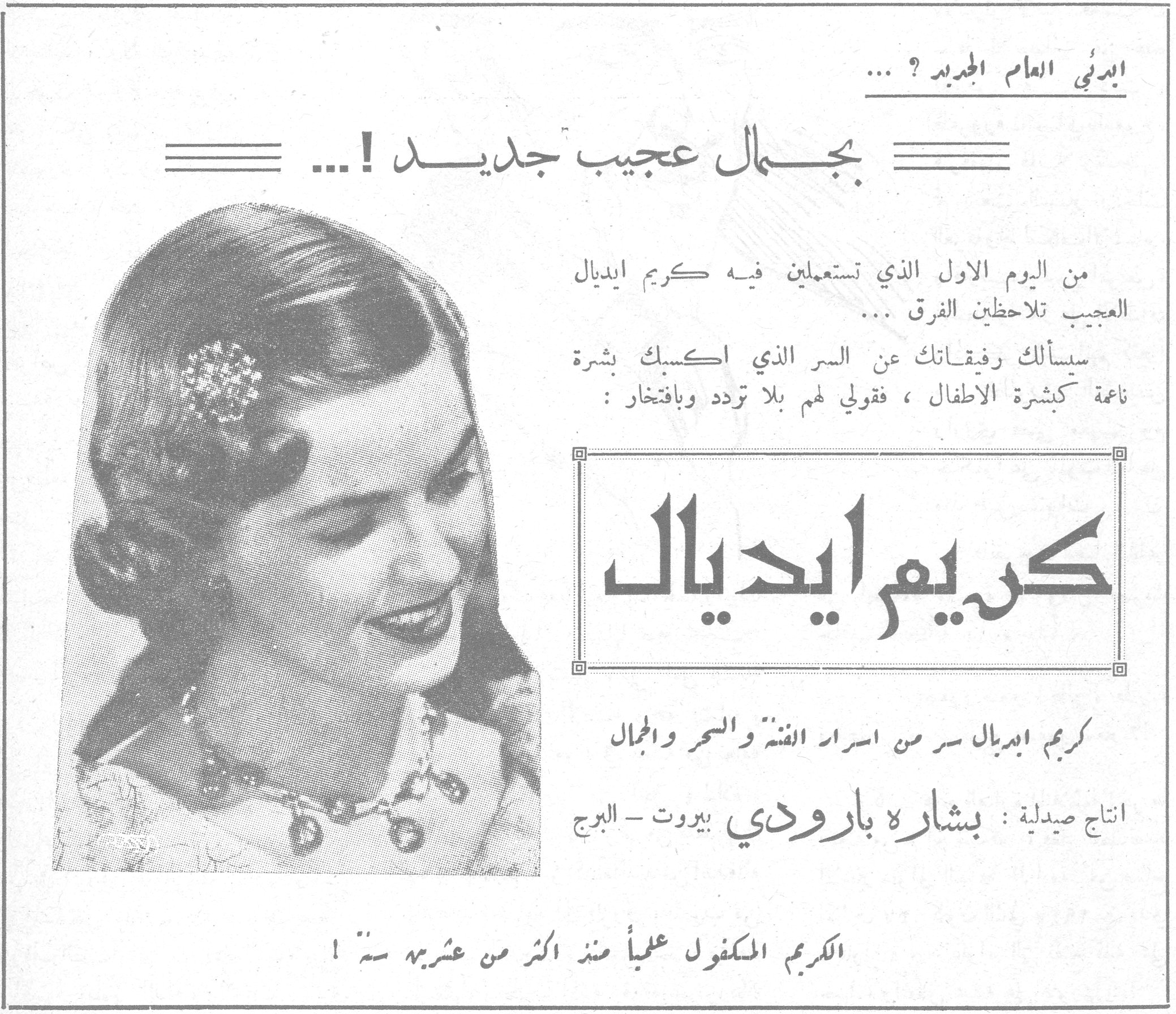 ابدئي العام الجديد ؟ ... بجمال عجيب جديد ! ... ابدئي العام الجديد ؟ ... بجمال عجيب جديد ! ... من اليوم الاول الذي تستعملين فيه كريم ايديال العجيب تلاحظين الفرق ... سيسألك رفيقاتك عن السر الذي اكسبك بشرة ناعمة كبشرة الاطفال ، فقولي لهم بلا تردد وبافتخار : كريم ايديال كريم ايديال سر من اسرار الفتنة والسحر والجمال انتاج صيدلية : بشارة بارودي بيروت - البرج الكريم المكفول علمياً منذ اكثر من عشرين سنة !