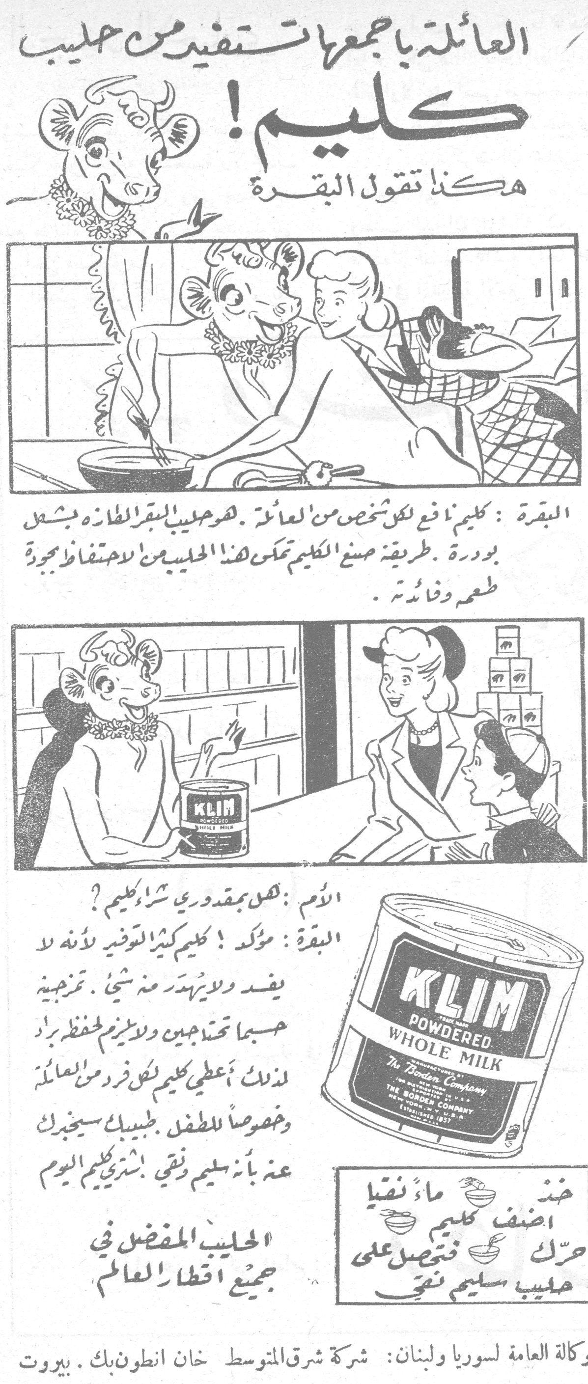 العائلة بأجمعها تستفيد من حليب كليم! العائله باجمعها تستفيد من حليب كليم هكذا تقول البقرة البقرة : كليم نافع لكل شخص من العائلة . هو حليب البقر الطازج بشكل بودرة . طريقة صنع الكليم تمكن هذا الحليب من الاحتفاظ بجودة طعمه وفائدته . الأم : هل بمقدوري شراء كليم ؟ البقرة : مؤكد ! كليم كثير التوفير لأنه لا يفسد ولا يهدر منه شيء . تمزجينه حسبما تحتاجين ولا يلزم لحفظه براد . لذلك ، أعطي كليم لكل فرد من العائلة وخصوصاً للطفل . طبيبك سيخبرك عنه بأنه سليم نقي . اشتري كليم اليوم . الحليب المفضل في جميع أقطار العالم KLIM POWDERED WHOLE MILK - The Borden Company خذ ماء نقياً أضف كليم حرّك فتحصل على حليب سليم نقي الوكالة العامة لسوريا ولبنان : شركة شرق المتوسط خان انطون بك . بيروت
