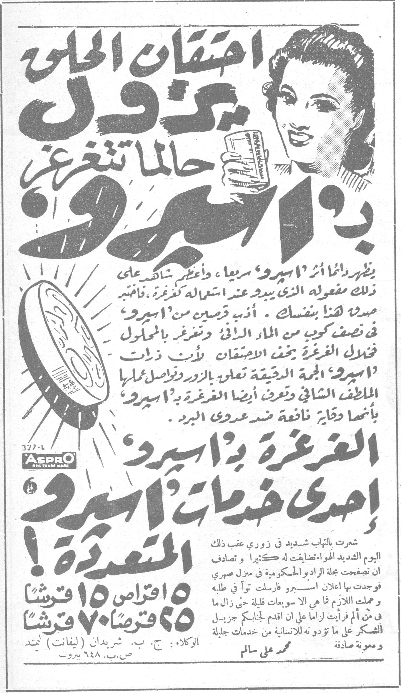 احتقان الحلق يزول حالما تتغرغر بـ اسپرو احتقان الحلق يزول حالما تتغرغر بـ «اسپرو» يظهر دائماً أثر «اسپرو» سريعاً ، وأعظم شاهد على ذلك مفعوله الذي يبدو عند استعماله لغرغرة ، فاختبر هذا بنفسك . أذب قرصين من «اسپرو» في نصف كوب من الماء الدافئ وتغرغر بالمحلول فتذوب الغرغرة يخف الاحتقان لأن ذرات «اسپرو» الحبة الدقيقة تعلو بالزور وتواصل عملها الملطف الشافي وتعرف أيضا الغرغرة بـ «اسپرو» بأنها وقاية نافعة ضد عدوى البرد . الغرغرة بـ «اسپرو» إحدى خدمات «اسپرو» المتعددة ! ٥ اقراص ١٥ قرشاً ٢٥ قرصاً ٧٠ قرشاً شعرت بالتهاب شديد في زوري عقب ذلك اليوم الشديد الهواء تضايقت له كثيرا وتصادف ان تصفحت مجلة الراديو الحكومية في منزل صهري فوجدت بها اعلان اسپرو فارسلت تواً في طلبه وعملت اللازم فما هي الا سويعات قليلة حتى زال ما في من ألم فرأيت لزاما على ان اقدم لجنابكم جزيل الشكر على ما تؤدونه للانسانية من خدمات جليلة ومعونة صادقة محمد علي سالم الوكلاء : ج. ب. شريدان (ليفانت) لتمد ص.ب. ٦٤٨ بيروت