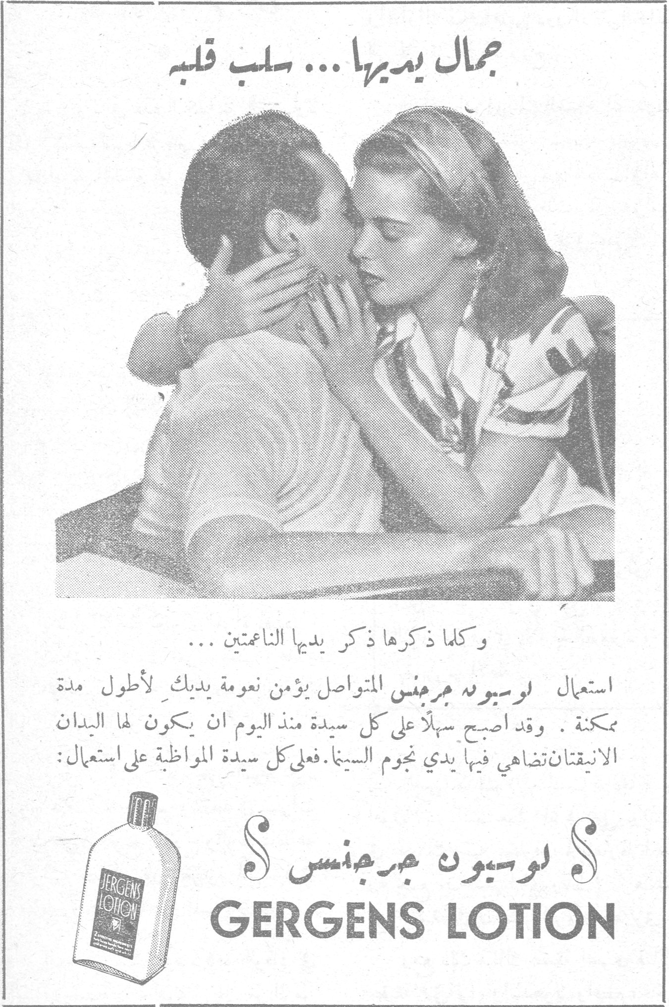 جمال يديها ... سلب قلبه جمال يديها ... سلب قلبه وكلما ذكرها ذكر يديها الناعمتين ... استعمال لوسيون جرجنس المتواصل يؤمن نعومة يديك لأطول مدة ممكنة. وقد أصبح سهلاً على كل سيدة منذ اليوم ان يكون لها اليدان الانيقتان تضاهي فيها يدي نجوم السينما. فعلى كل سيدة المواظبة على استعمال: لوسيون جرجنس GERGENS LOTION