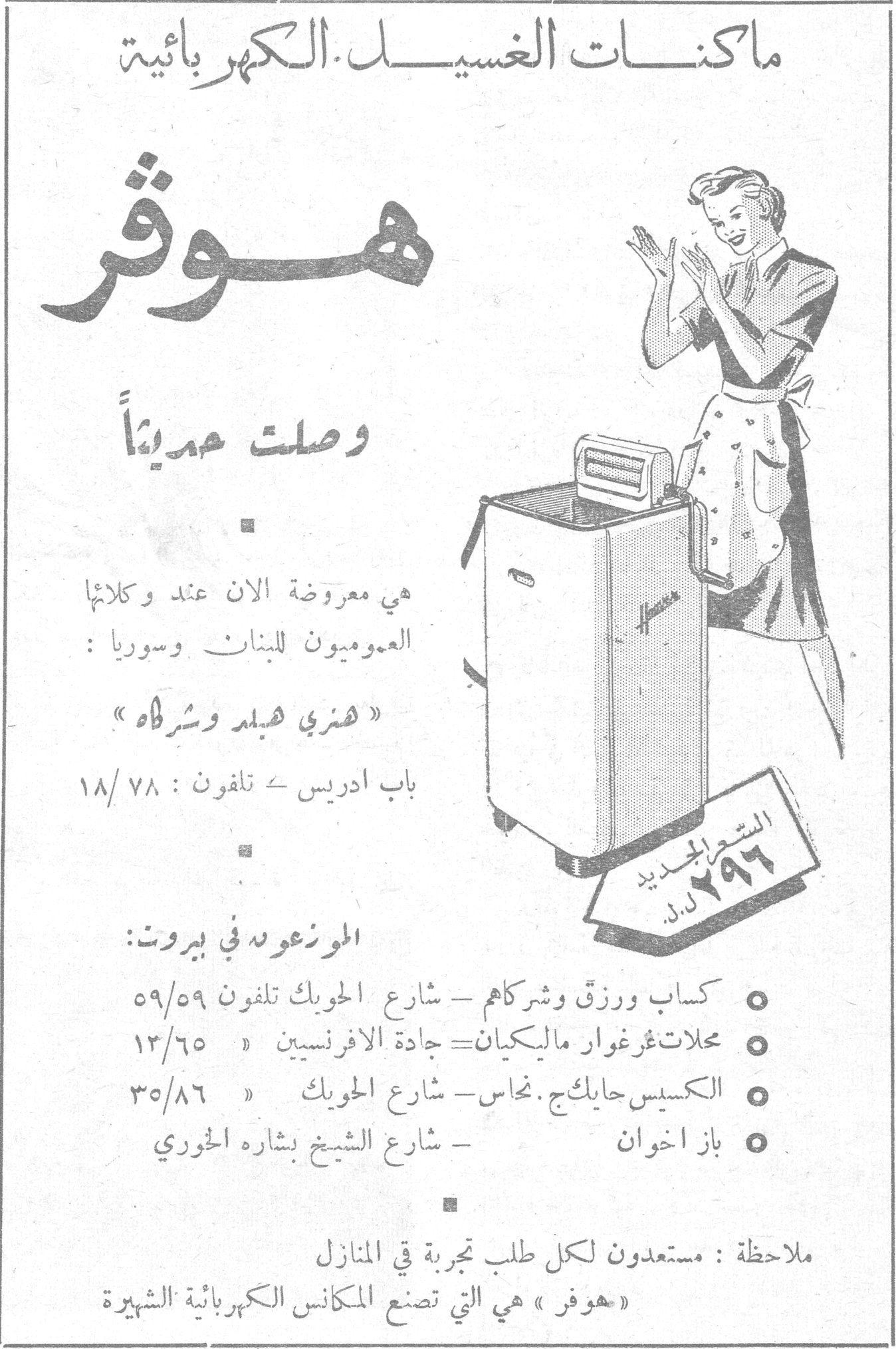 ماكنات الغسيل الكهربائية هوفر وصلت حديثاً هي معروضة الآن عند وكلائها العموميون للبنان وسوريا: « هنري هبل وشركاه » باب ادريس ـ تلفون: ٧٨/١٨ السعر الجديد ٢٩٦ ل.س. الموزعون في بيروت: • كساب ورزق وشركاهم ـ شارع الحوبك تلفون ٥٩/٥٩ • محلات غرغوار ماليكيان ـ جادة الافرنسيين ١٣/٦٥ • الكسيس حايكج. نحاس ـ شارع الحوبك ٣٥/٨٦ • باز اخوان ـ شارع الشيخ بشاره الخوري ملاحظة: مستعدون لكل طلب تجربة في المنازل « هوفر » هي التي تصنع المكانس الكهربائية الشهيرة