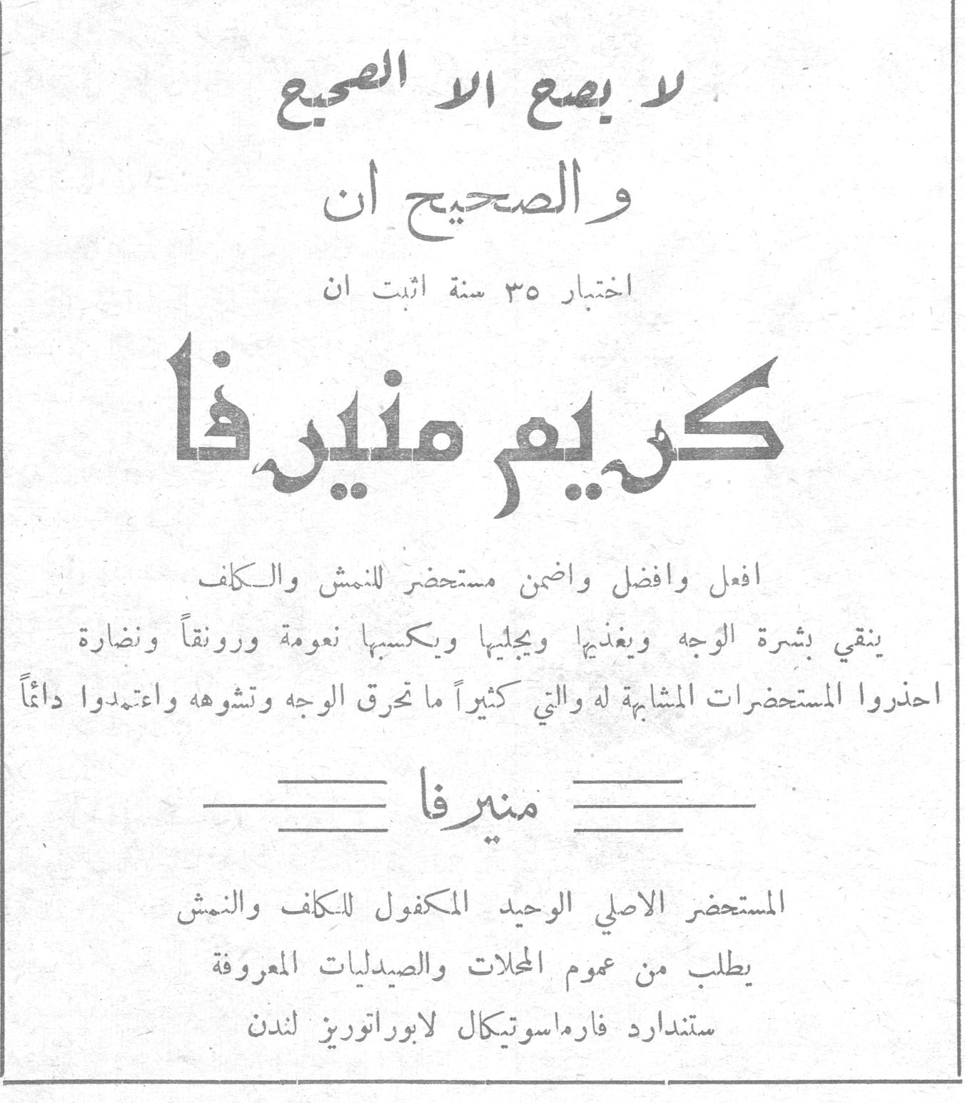 كريم منيرفا لا يضع الا الصبيع والصحيح ان اختبار ٣٥ سنة اثبت ان كريم منيرفا افعل وافضل واضمن مستحضر للنمش والكلف ينقي بشرة الوجه ويغذيها ويجليها ويكسبها نعومة ورونقاً ونضارة احذروا المستحضرات المشابهة له والتي كثيراً ما تحرق الوجه وتشوهه واعتمدوا دائماً منيرفا المستحضر الاصلي الوحيد المكفول للكلف والنمش يطلب من عموم المحلات والصيدليات المعروفة ستندارد فارماسوتيكال لابوراتوريز لندن