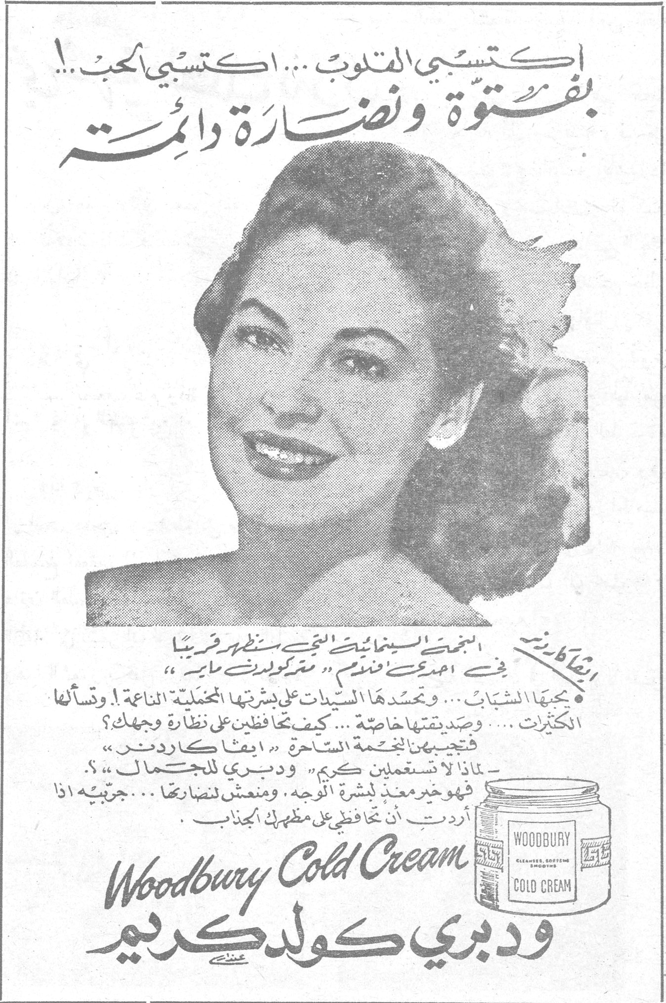 ودبري كولد كريم اكتسبي القلوب... اكتسبي الحب..! بفتوة ونضارة دائمة ايفا كاردين النجمة السينمائية التي ستظهر قريباً في احدى افلام «مترو كولدوين ماير» • يحبها الشباب... وتحسدها السيدات على بشرتها المخملية الناعمة! وتسألها الكثيرات... وصديقتها خاصة... كيف تحافظين على نضارة وجهك؟ فتجيبهن النجمة الساحرة «ايفا كاردنر» - لماذا لا تستعملين كريم «ودبري للجمال»؟ فهو خير معيد لبشرة الوجه. ومنعش لنضارتها... جربيه اذا أردت ان تحافظي على مظهرك الجذاب. Woodbury Cold Cream ودبري كولد كريم