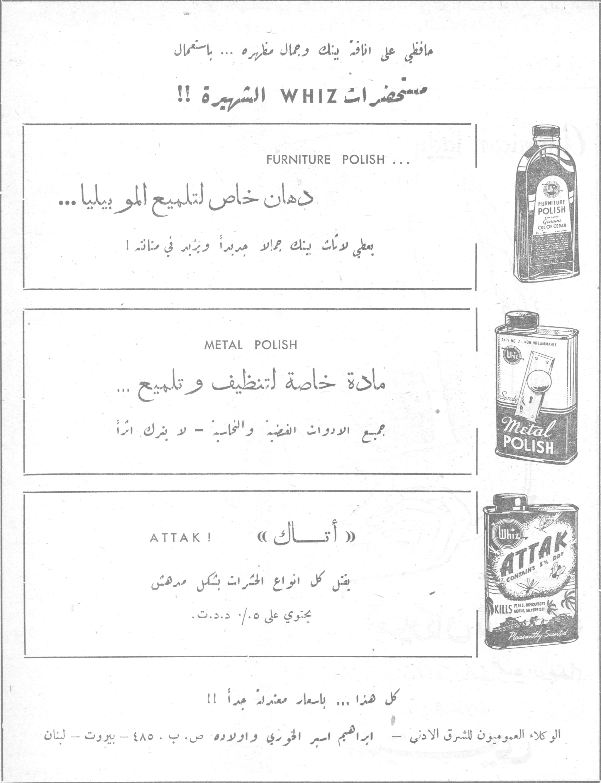 حافظي على أناقة بيتك وجمال مظهره ... باستعمال

مستحضرات WHIZ الشهيرة الشهيره !!

FURNITURE POLISH ...
دهان خاص لتلميع الموبيليا ...
يعطي لموبيليا بيتك جمالاً جديداً ويزيد في متانته !

METAL POLISH
مادة خاصة لتنظيف وتلميع ...
جميع الادوات الفضية والنحاسية - لا يترك أثراً

ATTAK ! «أتـــاك»
يقتل كل انواع الحشرات بشكل مدهش
يحتوي على ٠٫٥ ٪ د.د.ت.

كل هذا ... بأسعار معتدلة جداً !!

الوكلاء العموميون للشرق الادنى - ابراهيم اسبر الخوري واولاده ص. ب. ٤٨٥ - بيروت - لبنان