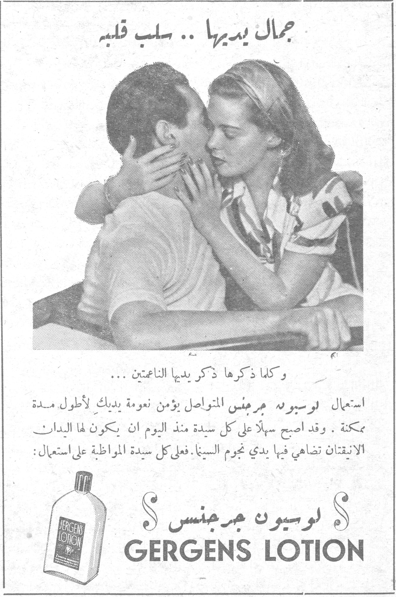 لوسيون جرجنس GERGENS LOTION جمال يديها .. سلب قلبه وكلما ذكرها ذكر يديها الناعمتين ... استعمال لوسيون جرجنس المتواصل يؤمن نعومة يديك لأطول مدة ممكنة . وقد اصبح سهلاً على كل سيدة منذ اليوم ان يكون لها اليدان الانيقتان تضاهي فيها يدي نجوم السينا . فعلى كل سيدة المواظبة على استعمال : لوسيون جرجنس GERGENS LOTION