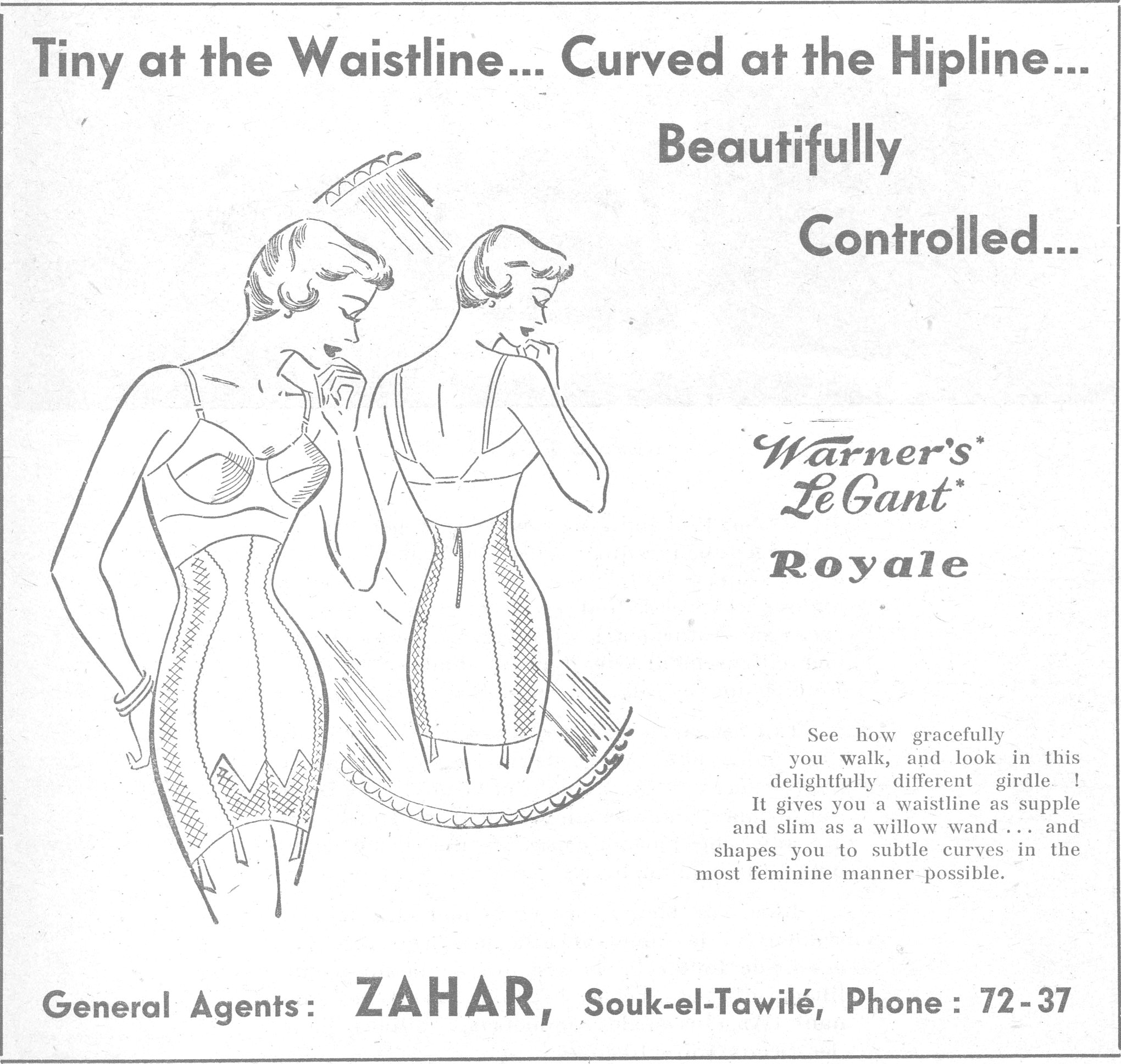 Tiny at the Waistline... Curved at the Hipline... Beautifully Controlled... Warner's Le Gant Royale See how gracefully you walk, and look in this delightfully different girdle! It gives you a waistline as supple and slim as a willow wand... and shapes you to subtle curves in the most feminine manner possible. General Agents: ZAHAR, Souk-el-Tawilé, Phone: 72-37