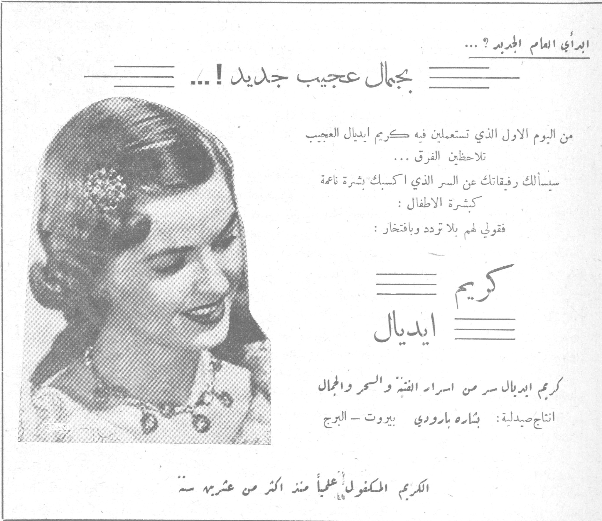 كريم ايديال ابدأي العام الجديد ؟ ... بجمال عجيب جديد ! ... من اليوم الاول الذي تستعملين فيه كريم ايديال العجيب تلاحظين الفرق ... سيسألك رفيقاتك عن السر الذي اكسبك بشرة ناعمة كبشرة الاطفال : فقولي لهم بلا تردد وبافتخار : كريم ايديال كريم ايديال سر من اسرار الفتنة والسحر والجمال انتاج صيدلية : بشاره بارودي بيروت - البرج الكريم المكفول علمياً منذ اكثر من عشرين سنة