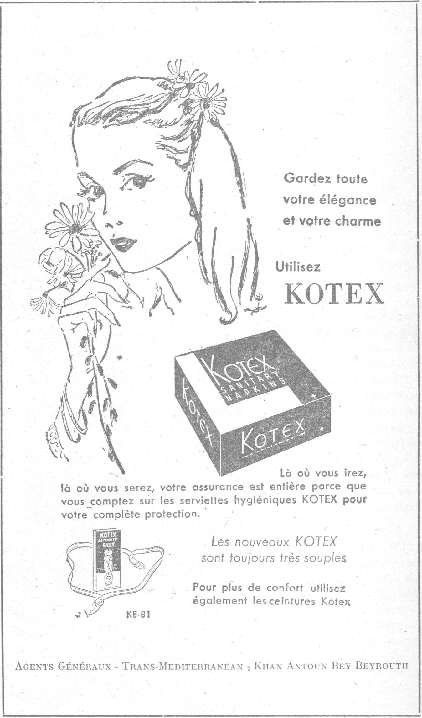 Gardez toute votre élégance et votre charme Utilisez KOTEX KOTEX SANITARY NAPKINS KE-81 Là où vous irez, là où vous serez, votre assurance est entière parce que vous comptez sur les serviettes hygiéniques KOTEX pour votre complète protection. Les nouveaux KOTEX sont toujours très souples Pour plus de confort utilisez également les ceintures Kotex AGENTS GÉNÉRAUX - TRANS-MEDITERRANEAN - KHAN ANTOUN BEY BEYROUTH
