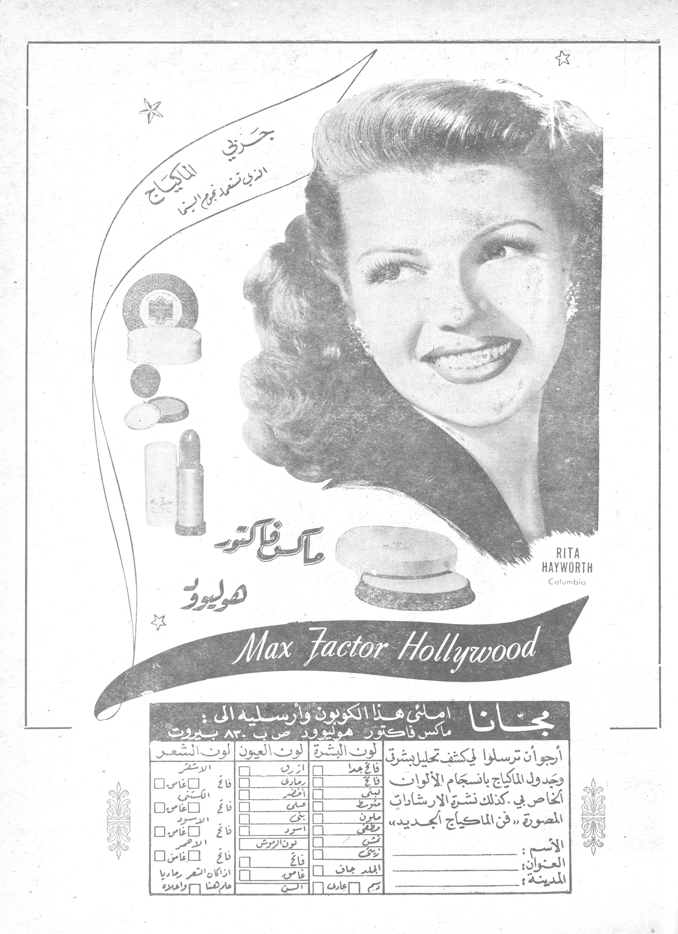 ماكس فاكتور هوليوود

جربي الماكياج الذي تستعمله نجوم السينما

ماكس فاكتور هوليوود
Max Factor Hollywood

RITA HAYWORTH
Columbia

مجاناً — املئي هذا الكوبون وأرسليه إلى:
ماكس فاكتور هوليوود ص ب ٨٣٠ بيروت

أرجو أن ترسلوا لي كشف تحليل بشرتي وجدول الماكياج بانسجام الألوان الخاص بي، كذلك نشرة الإرشادات المصورة «فن الماكياج الجديد».

لون البشرة: فاتح جداً ☐ فاتح ☐ لبني ☐ متوسط ☐ ملون ☐ مطفي ☐ تشين ☐ زكي ☐ الجلد جاف ☐ دسم ☐ عادي ☐

لون العيون: أزرق ☐ رمادي ☐ أخضر ☐ عسلي ☐ بني ☐ أسود ☐ لون الرموش: فاتح ☐ غامق ☐ السن ☐

لون الشعر: الأشقر فاتح ☐ غامق ☐ الكستني فاتح ☐ غامق ☐ الأسود فاتح ☐ غامق ☐ الأحمر فاتح ☐ غامق ☐ إذا كان الشعر رمادياً عاماً كله ☐ وأعلاه ☐

الاسم: ..........
العنوان: ..........
المدينة: ..........
