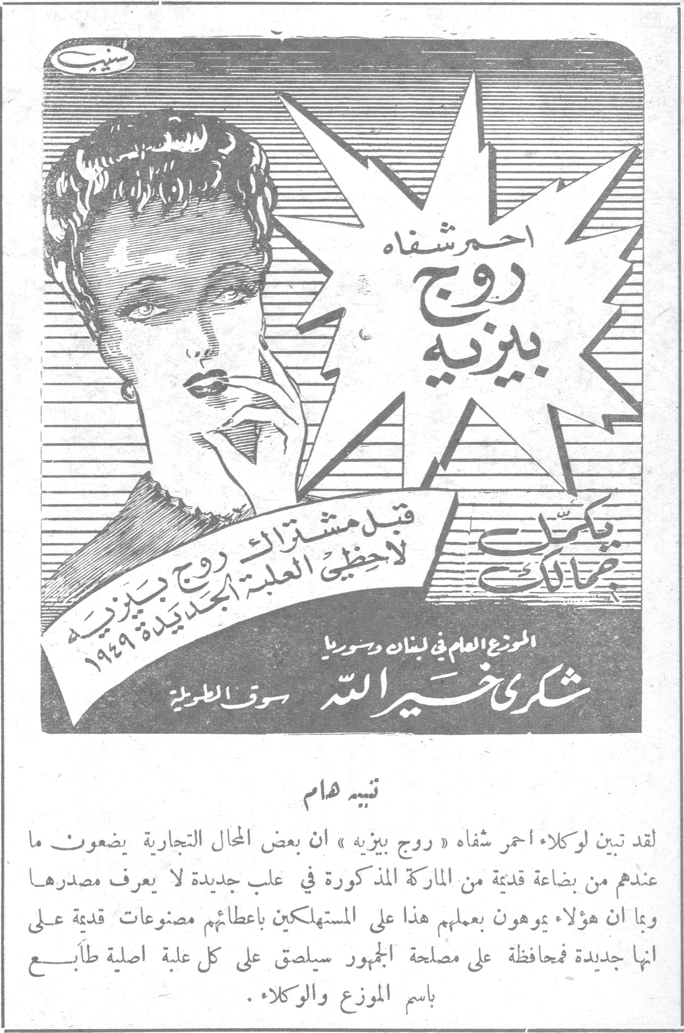 احمر شفاه روج بيزيه احمر شفاه روج بيزيه يكمّل جمالك قبل مشترائك لاحظي العلبة الجديدة ١٩٤٩ الموزع العام في لبنان وسوريا شكري خير الله - سوق الطويلة تنبيه هام لقد تبين لوكلاء احمر شفاه « روج بيزيه » ان بعض المحال التجارية يضعون ما عندهم من بضاعة قديمة من الماركة المذكورة في علب جديدة لا يعرف مصدرها وبما ان هؤلاء يوهمون بعملهم هذا على المستهلكين باعطائهم مصنوعات قديمة على انها جديدة فمحافظة على مصلحة الجمهور سيلصق على كل علبة اصلية طابع باسم الموزع والوكلاء .
