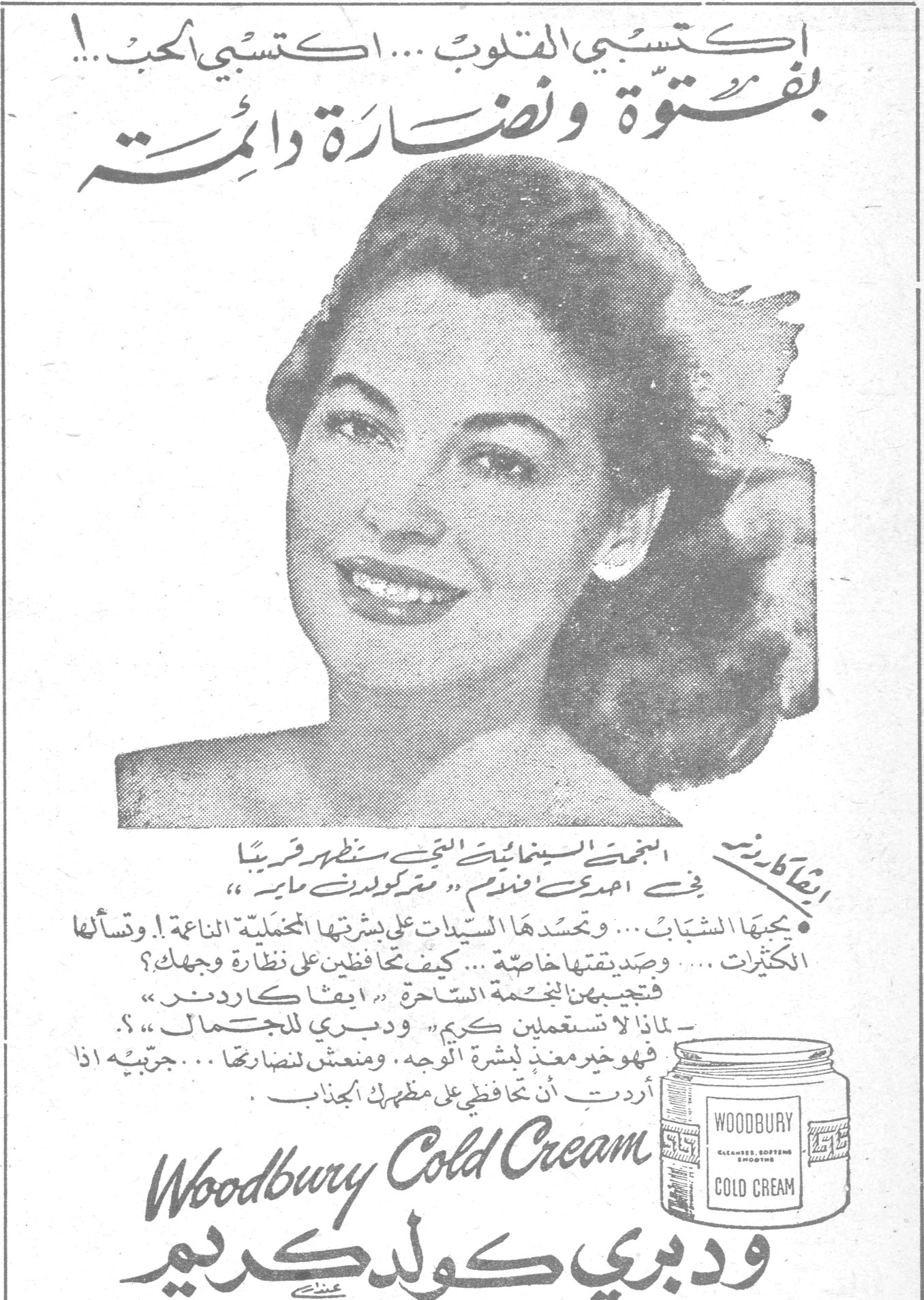 ودبري كولد كريم اكتسبي القلوب ... اكتسبي الحب ..! بفتوّة ونضارة دائمة إيفا كاردنر ، النجمة السينمائية التي ستظهر قريباً في احدى افلام « مترو كولدوين ماير » يحبها الشباب ... ويحسدها السيدات على بشرتها المخملية الناعمة ! وتسألها الكثيرات ... وصديقتها خاصة ... كيف تحافظين على نضارة وجهك؟ فتجيبهن النجمة الساحرة « ايفا كاردنر » : — لماذا لا تستعملين كريم « ودبري للجمال » ؟. فهو خير مغذٍ لبشرة الوجه ، ومنعش لنضارتها ... جرّبيه اذا أردتِ أن تحافظي على مظهرك الجذاب . Woodbury Cold Cream ودبري كولد كريم